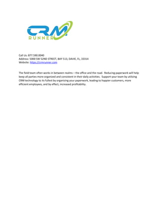 Call Us: 877.590.0040
Address: 5000 SW 52ND STREET, BAY 513, DAVIE, FL, 33314
Website: https://crmrunner.com
The field team often works in between realms – the office and the road. Reducing paperwork will help
keep all parties more organized and consistent in their daily activities. Support your team by utilizing
CRM technology to its fullest by organizing your paperwork, leading to happier customers, more
efficient employees, and by effect, increased profitability.
 