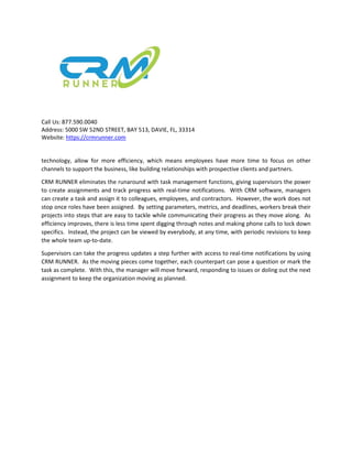 Call Us: 877.590.0040
Address: 5000 SW 52ND STREET, BAY 513, DAVIE, FL, 33314
Website: https://crmrunner.com
technology, allow for more efficiency, which means employees have more time to focus on other
channels to support the business, like building relationships with prospective clients and partners.
CRM RUNNER eliminates the runaround with task management functions, giving supervisors the power
to create assignments and track progress with real-time notifications. With CRM software, managers
can create a task and assign it to colleagues, employees, and contractors. However, the work does not
stop once roles have been assigned. By setting parameters, metrics, and deadlines, workers break their
projects into steps that are easy to tackle while communicating their progress as they move along. As
efficiency improves, there is less time spent digging through notes and making phone calls to lock down
specifics. Instead, the project can be viewed by everybody, at any time, with periodic revisions to keep
the whole team up-to-date.
Supervisors can take the progress updates a step further with access to real-time notifications by using
CRM RUNNER. As the moving pieces come together, each counterpart can pose a question or mark the
task as complete. With this, the manager will move forward, responding to issues or doling out the next
assignment to keep the organization moving as planned.
 
