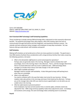 Call Us: 877.590.0040
Address: 5000 SW 52ND STREET, BAY 513, DAVIE, FL, 33314
Website: https://crmrunner.com
Don’t Overlook CRM Technology’s Staff Scheduling Capabilities
Those considering or already utilizing CRM technology often understand its most commonly referenced
benefits. The powerful technology tracks sales progress, offers GPS tracking, opens the lines of
communication through VoIP phone and chat integration, and seamlessly maintains invoices. The
calendar and task components allow managers and employees to keep days onschedule. Yet, two
features often go underutilized: staff schedules and payroll.
Staff Schedules
Making staff schedules can be burdensome as there are many questions to consider. The good news is
that CRM solutions facilitate these considerations with a drag-and-drop interface that makes answering
the following questions a lot easier:
 What is the demand for staff based on current and prospective operations?
Perhaps sales are generally made in the morning. Managers need to schedule their staff
accordingly, more in the morning, fewer in the afternoon. That is, until the manager determines
that an increased afternoon staff may result in additional sales. CRM technology allows
managers to consider those metrics and make changes in the staff schedule.
 What staff is available and when?
Managers need to consider staff availability. It does little good to keep staff working hours
when they are unavailable.
 What is the staff talent?
You need to schedule staff in the way that makes most sense for your business. Perhaps
newbies make sales pitches in the mornings and closers finish deals by the afternoon. Perhaps
you as the manager take a late shift; you need to ensure a good leader is on site when you are
unable to be in the morning.
 Who has rights based on personnel policies?
Some employees may have earned vacation time or seniority rights; schedules need to be
adjusted for that. CRM’s drag-and-drop capability makes those adjustments easier. As holidays
and vacations come and go, the same technology makes scheduling easier to coordinate.
Payroll
 