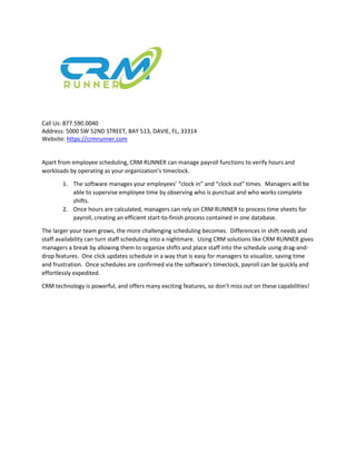 Call Us: 877.590.0040
Address: 5000 SW 52ND STREET, BAY 513, DAVIE, FL, 33314
Website: https://crmrunner.com
Apart from employee scheduling, CRM RUNNER can manage payroll functions to verify hours and
workloads by operating as your organization’s timeclock.
1. The software manages your employees’ “clock in” and “clock out” times. Managers will be
able to supervise employee time by observing who is punctual and who works complete
shifts.
2. Once hours are calculated, managers can rely on CRM RUNNER to process time sheets for
payroll, creating an efficient start-to-finish process contained in one database.
The larger your team grows, the more challenging scheduling becomes. Differences in shift needs and
staff availability can turn staff scheduling into a nightmare. Using CRM solutions like CRM RUNNER gives
managers a break by allowing them to organize shifts and place staff into the schedule using drag-and-
drop features. One click updates schedule in a way that is easy for managers to visualize, saving time
and frustration. Once schedules are confirmed via the software’s timeclock, payroll can be quickly and
effortlessly expedited.
CRM technology is powerful, and offers many exciting features, so don’t miss out on these capabilities!
 