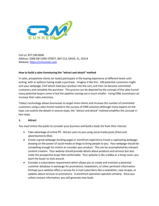 Call Us: 877.590.0040
Address: 5000 SW 52ND STREET, BAY 513, DAVIE, FL, 33314
Website: https://crmrunner.com
How to build a sales funnelusing the “attract and attack” method
In sales, prospective clients (or leads) participate in the buying experience at different levels until
exiting, with or without having made a purchase. Imagine it like this: 100 potential customers might
visit your webpage; 15of whom load your product into the cart; and then six become committed
customers and complete the purchase. This process can be depicted by the concept of the sales funnel:
many potential buyers come in but the pipeline coming out is much smaller. Using CRM, businesses can
increase their sales outcomes.
Today’s technology allows businesses to target more clients and increase the number of committed
customers using a sales funnel rooted in the success of CRM solutions.Although many experts on the
topic can outline the details in several steps, the “attract and attack” method simplifies the concept in
two steps.
1. Attract
You must entice the public to consider your business and build a leads list from their interest.
 Take advantage of online PR. Attract users to you using social media posts (free) and
advertisements (fee).
 Create a great webpage (landing page) or storefront experience.Create a captivating webpage,
drawing on the power of social media or blogs to bring people to you. Your webpage should be
compelling enough for visitors to consider your product. This can be accomplished by relevant
content creation. Your website should provide details about products and services but also
make the prospective buyer feel comfortable. Your website is like a lobby or a living room; you
want the buyer to stick around.
 Consider a subscription requirement which allows you to create and maintain a potential
customer database in exchange for promotions, newsletters, or other pertinent information.
Perhaps your website offers a service for e-mail subscribers like a newsletter, new recipes, or
updates about services or promotions. A storefront operation operates similarly. Once you
collect contact information, you will generate new leads.
 
