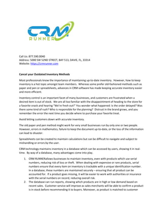 Call Us: 877.590.0040
Address: 5000 SW 52ND STREET, BAY 513, DAVIE, FL, 33314
Website: https://crmrunner.com
Cancel your Outdated Inventory Methods
Most professionals know the importance of maintaining up-to-date inventory. However, how to keep
inventory is a hot topic amongst team members. Whereas some prefer old-fashioned methods such as
paper and pen or spreadsheets, advances in CRM software has made keeping accurate inventory easier
and more efficient.
Inventory control is an important facet of many businesses, and customers are frustrated when a
desired item is out of stock. We are all too familiar with the disappointment of heading to the store for
a favorite snack and hearing “We’re fresh out!” You wonder what happened: Is the order delayed? Was
there some kind of rush? Who is responsible for the planning? Distrust in the brand grows, and you
remember the error the next time you decide where to purchase your favorite treat.
Avoid letting customers down with accurate inventory.
The old paper and pen method might work for very small businesses run by only one or two people.
However, errors in mathematics, failure to keep the document up-to-date, or the loss of the information
can lead to disaster.
Spreadsheets can be created to maintain calculations but can be difficult to navigate and subject to
mishandling or errors by the user.
CRM technology maintains inventory in a database which can be accessed by users, showing it in real-
time. By way of a database, many advantages come into play.
1. CRM RUNNERallows businesses to maintain inventory, even with products which use serial
numbers, reducing risk of loss or theft. When dealing with expensive or rare products, serial
numbers ensure that every item on inventory is trackable with a unique identification number.
In a database, these numbers are maintained securely – ensuring that all product can be
accounted for. If a product goes missing, it will be easier to work with authorities or insurance
with the serial numbers on record, reducing overall risk.
2. The database can run reports, showing which products are in high or low demand based on
recent sales. Customer service will improve as sales merchants will be able to confirm a product
is in stock before recommending it to buyers. Moreover, as product is matched to customer
 