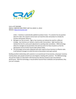 Call Us: 877.590.0040
Address: 5000 SW 52ND STREET, BAY 513, DAVIE, FL, 33314
Website: https://crmrunner.com
orders – inventory is automatically updated as product moves. If a customer has any question
about his order, the customer service team can track the order and product to remedy the
situation with greater efficiency.
3. Managers can also set alerts. High or low inventory can indicate the need for a different
strategy. Low inventory can indicate a need to order more product. High inventory may
indicate the time for a price point adjustment or pending order cancellation. CRM technology
allows for managers to set parameters that will issue alerts for these situations so that the
appropriate course of action may be taken without delay.
4. The technology can be easily integrated with other aspects of your business to influence sales.
It will behoove managers to utilize the tool so that product never goes wasted.
Building excellent relationships with customers is an essential part of any business, and proper inventory
tracking allows sales people to build trust and integrity in dealing with customers. The CRM technology
also permits leaders to make better-informed business decisions based on past and predicted
performance. With this technology, it may be better tocancel those notebooks and spreadsheets; they
just can’t compete.
 