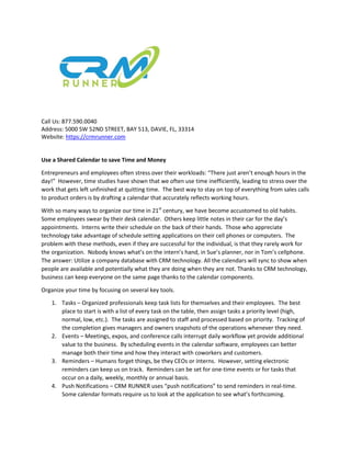 Call Us: 877.590.0040
Address: 5000 SW 52ND STREET, BAY 513, DAVIE, FL, 33314
Website: https://crmrunner.com
Use a Shared Calendar to save Time and Money
Entrepreneurs and employees often stress over their workloads: “There just aren’t enough hours in the
day!” However, time studies have shown that we often use time inefficiently, leading to stress over the
work that gets left unfinished at quitting time. The best way to stay on top of everything from sales calls
to product orders is by drafting a calendar that accurately reflects working hours.
With so many ways to organize our time in 21st
century, we have become accustomed to old habits.
Some employees swear by their desk calendar. Others keep little notes in their car for the day’s
appointments. Interns write their schedule on the back of their hands. Those who appreciate
technology take advantage of schedule setting applications on their cell phones or computers. The
problem with these methods, even if they are successful for the individual, is that they rarely work for
the organization. Nobody knows what’s on the intern’s hand, in Sue’s planner, nor in Tom’s cellphone.
The answer: Utilize a company database with CRM technology. All the calendars will sync to show when
people are available and potentially what they are doing when they are not. Thanks to CRM technology,
business can keep everyone on the same page thanks to the calendar components.
Organize your time by focusing on several key tools.
1. Tasks – Organized professionals keep task lists for themselves and their employees. The best
place to start is with a list of every task on the table, then assign tasks a priority level (high,
normal, low, etc.). The tasks are assigned to staff and processed based on priority. Tracking of
the completion gives managers and owners snapshots of the operations whenever they need.
2. Events – Meetings, expos, and conference calls interrupt daily workflow yet provide additional
value to the business. By scheduling events in the calendar software, employees can better
manage both their time and how they interact with coworkers and customers.
3. Reminders – Humans forget things, be they CEOs or interns. However, setting electronic
reminders can keep us on track. Reminders can be set for one-time events or for tasks that
occur on a daily, weekly, monthly or annual basis.
4. Push Notifications – CRM RUNNER uses “push notifications” to send reminders in real-time.
Some calendar formats require us to look at the application to see what’s forthcoming.
 