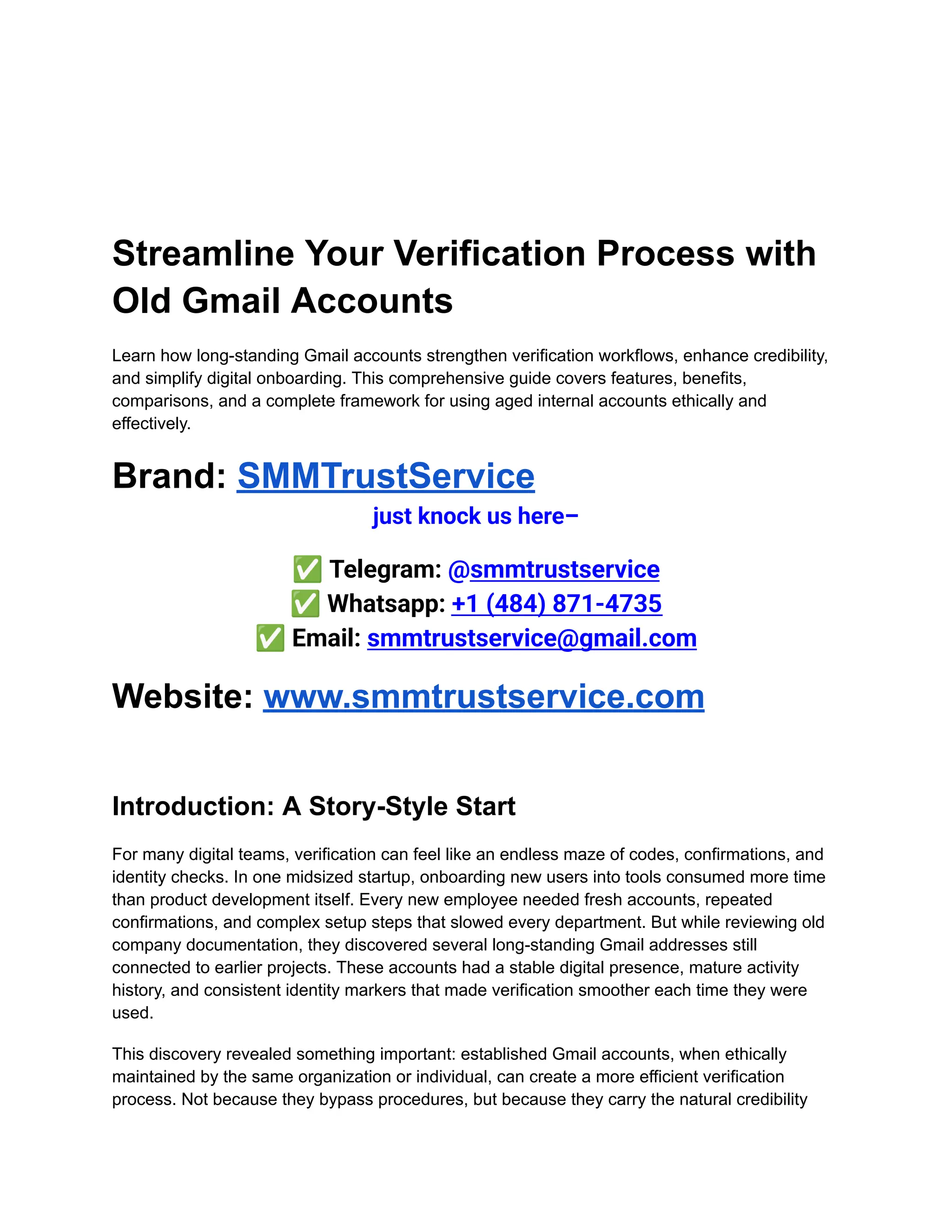 Streamline Your Verification Process with
Old Gmail Accounts
Learn how long-standing Gmail accounts strengthen verification workflows, enhance credibility,
and simplify digital onboarding. This comprehensive guide covers features, benefits,
comparisons, and a complete framework for using aged internal accounts ethically and
effectively.
Brand: SMMTrustService
just knock us here–
✅Telegram: @smmtrustservice​
✅Whatsapp: +1 (484) 871-4735​
✅Email: smmtrustservice@gmail.com
Website: www.smmtrustservice.com
Introduction: A Story-Style Start
For many digital teams, verification can feel like an endless maze of codes, confirmations, and
identity checks. In one midsized startup, onboarding new users into tools consumed more time
than product development itself. Every new employee needed fresh accounts, repeated
confirmations, and complex setup steps that slowed every department. But while reviewing old
company documentation, they discovered several long-standing Gmail addresses still
connected to earlier projects. These accounts had a stable digital presence, mature activity
history, and consistent identity markers that made verification smoother each time they were
used.
This discovery revealed something important: established Gmail accounts, when ethically
maintained by the same organization or individual, can create a more efficient verification
process. Not because they bypass procedures, but because they carry the natural credibility
 