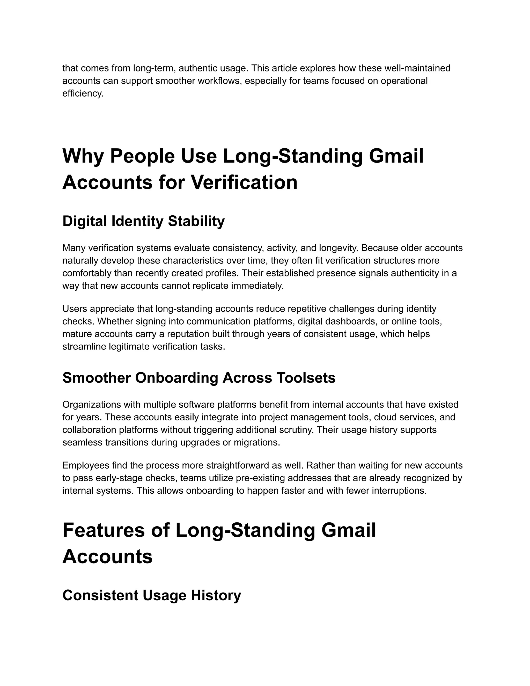 that comes from long-term, authentic usage. This article explores how these well-maintained
accounts can support smoother workflows, especially for teams focused on operational
efficiency.
Why People Use Long-Standing Gmail
Accounts for Verification
Digital Identity Stability
Many verification systems evaluate consistency, activity, and longevity. Because older accounts
naturally develop these characteristics over time, they often fit verification structures more
comfortably than recently created profiles. Their established presence signals authenticity in a
way that new accounts cannot replicate immediately.
Users appreciate that long-standing accounts reduce repetitive challenges during identity
checks. Whether signing into communication platforms, digital dashboards, or online tools,
mature accounts carry a reputation built through years of consistent usage, which helps
streamline legitimate verification tasks.
Smoother Onboarding Across Toolsets
Organizations with multiple software platforms benefit from internal accounts that have existed
for years. These accounts easily integrate into project management tools, cloud services, and
collaboration platforms without triggering additional scrutiny. Their usage history supports
seamless transitions during upgrades or migrations.
Employees find the process more straightforward as well. Rather than waiting for new accounts
to pass early-stage checks, teams utilize pre-existing addresses that are already recognized by
internal systems. This allows onboarding to happen faster and with fewer interruptions.
Features of Long-Standing Gmail
Accounts
Consistent Usage History
 