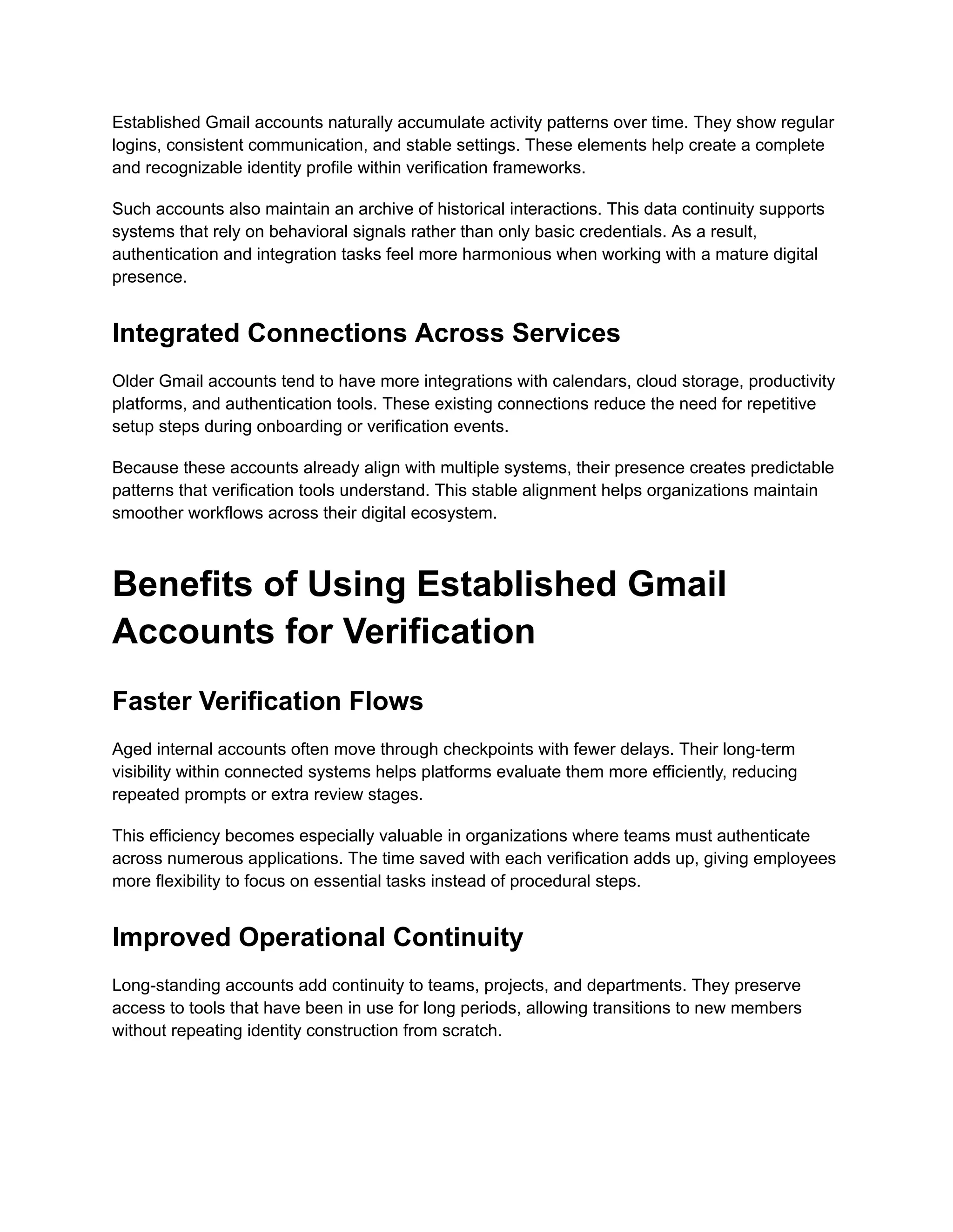 Established Gmail accounts naturally accumulate activity patterns over time. They show regular
logins, consistent communication, and stable settings. These elements help create a complete
and recognizable identity profile within verification frameworks.
Such accounts also maintain an archive of historical interactions. This data continuity supports
systems that rely on behavioral signals rather than only basic credentials. As a result,
authentication and integration tasks feel more harmonious when working with a mature digital
presence.
Integrated Connections Across Services
Older Gmail accounts tend to have more integrations with calendars, cloud storage, productivity
platforms, and authentication tools. These existing connections reduce the need for repetitive
setup steps during onboarding or verification events.
Because these accounts already align with multiple systems, their presence creates predictable
patterns that verification tools understand. This stable alignment helps organizations maintain
smoother workflows across their digital ecosystem.
Benefits of Using Established Gmail
Accounts for Verification
Faster Verification Flows
Aged internal accounts often move through checkpoints with fewer delays. Their long-term
visibility within connected systems helps platforms evaluate them more efficiently, reducing
repeated prompts or extra review stages.
This efficiency becomes especially valuable in organizations where teams must authenticate
across numerous applications. The time saved with each verification adds up, giving employees
more flexibility to focus on essential tasks instead of procedural steps.
Improved Operational Continuity
Long-standing accounts add continuity to teams, projects, and departments. They preserve
access to tools that have been in use for long periods, allowing transitions to new members
without repeating identity construction from scratch.
 
