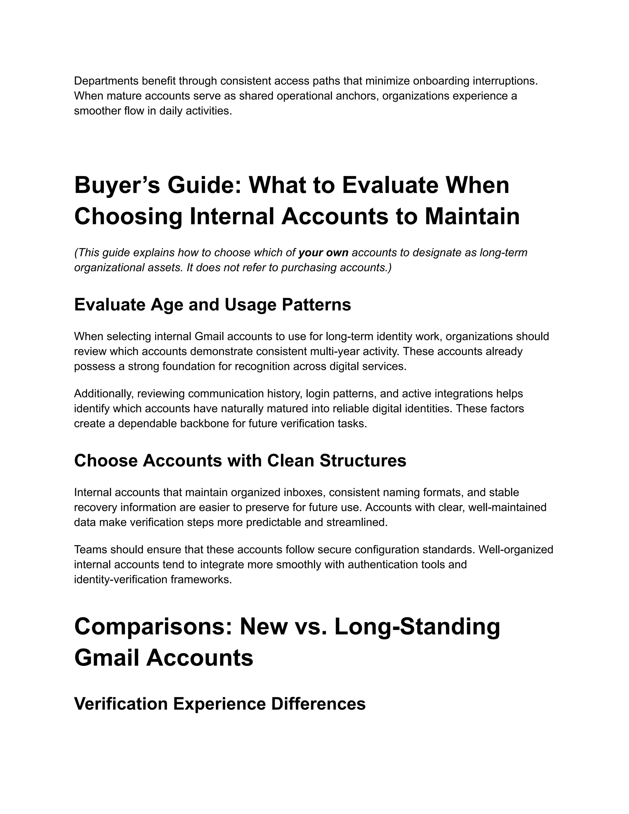 Departments benefit through consistent access paths that minimize onboarding interruptions.
When mature accounts serve as shared operational anchors, organizations experience a
smoother flow in daily activities.
Buyer’s Guide: What to Evaluate When
Choosing Internal Accounts to Maintain
(This guide explains how to choose which of your own accounts to designate as long-term
organizational assets. It does not refer to purchasing accounts.)
Evaluate Age and Usage Patterns
When selecting internal Gmail accounts to use for long-term identity work, organizations should
review which accounts demonstrate consistent multi-year activity. These accounts already
possess a strong foundation for recognition across digital services.
Additionally, reviewing communication history, login patterns, and active integrations helps
identify which accounts have naturally matured into reliable digital identities. These factors
create a dependable backbone for future verification tasks.
Choose Accounts with Clean Structures
Internal accounts that maintain organized inboxes, consistent naming formats, and stable
recovery information are easier to preserve for future use. Accounts with clear, well-maintained
data make verification steps more predictable and streamlined.
Teams should ensure that these accounts follow secure configuration standards. Well-organized
internal accounts tend to integrate more smoothly with authentication tools and
identity-verification frameworks.
Comparisons: New vs. Long-Standing
Gmail Accounts
Verification Experience Differences
 