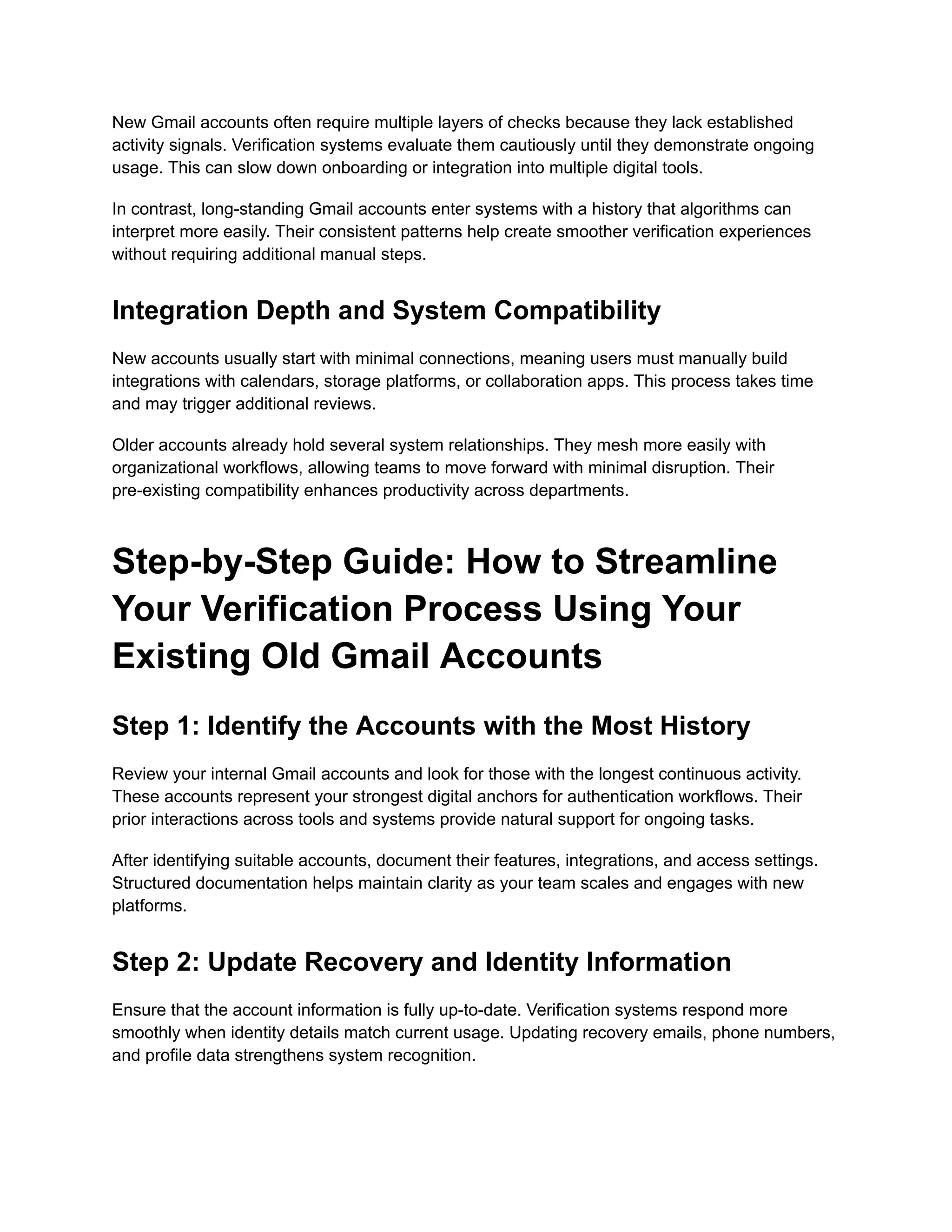 New Gmail accounts often require multiple layers of checks because they lack established
activity signals. Verification systems evaluate them cautiously until they demonstrate ongoing
usage. This can slow down onboarding or integration into multiple digital tools.
In contrast, long-standing Gmail accounts enter systems with a history that algorithms can
interpret more easily. Their consistent patterns help create smoother verification experiences
without requiring additional manual steps.
Integration Depth and System Compatibility
New accounts usually start with minimal connections, meaning users must manually build
integrations with calendars, storage platforms, or collaboration apps. This process takes time
and may trigger additional reviews.
Older accounts already hold several system relationships. They mesh more easily with
organizational workflows, allowing teams to move forward with minimal disruption. Their
pre-existing compatibility enhances productivity across departments.
Step-by-Step Guide: How to Streamline
Your Verification Process Using Your
Existing Old Gmail Accounts
Step 1: Identify the Accounts with the Most History
Review your internal Gmail accounts and look for those with the longest continuous activity.
These accounts represent your strongest digital anchors for authentication workflows. Their
prior interactions across tools and systems provide natural support for ongoing tasks.
After identifying suitable accounts, document their features, integrations, and access settings.
Structured documentation helps maintain clarity as your team scales and engages with new
platforms.
Step 2: Update Recovery and Identity Information
Ensure that the account information is fully up-to-date. Verification systems respond more
smoothly when identity details match current usage. Updating recovery emails, phone numbers,
and profile data strengthens system recognition.
 