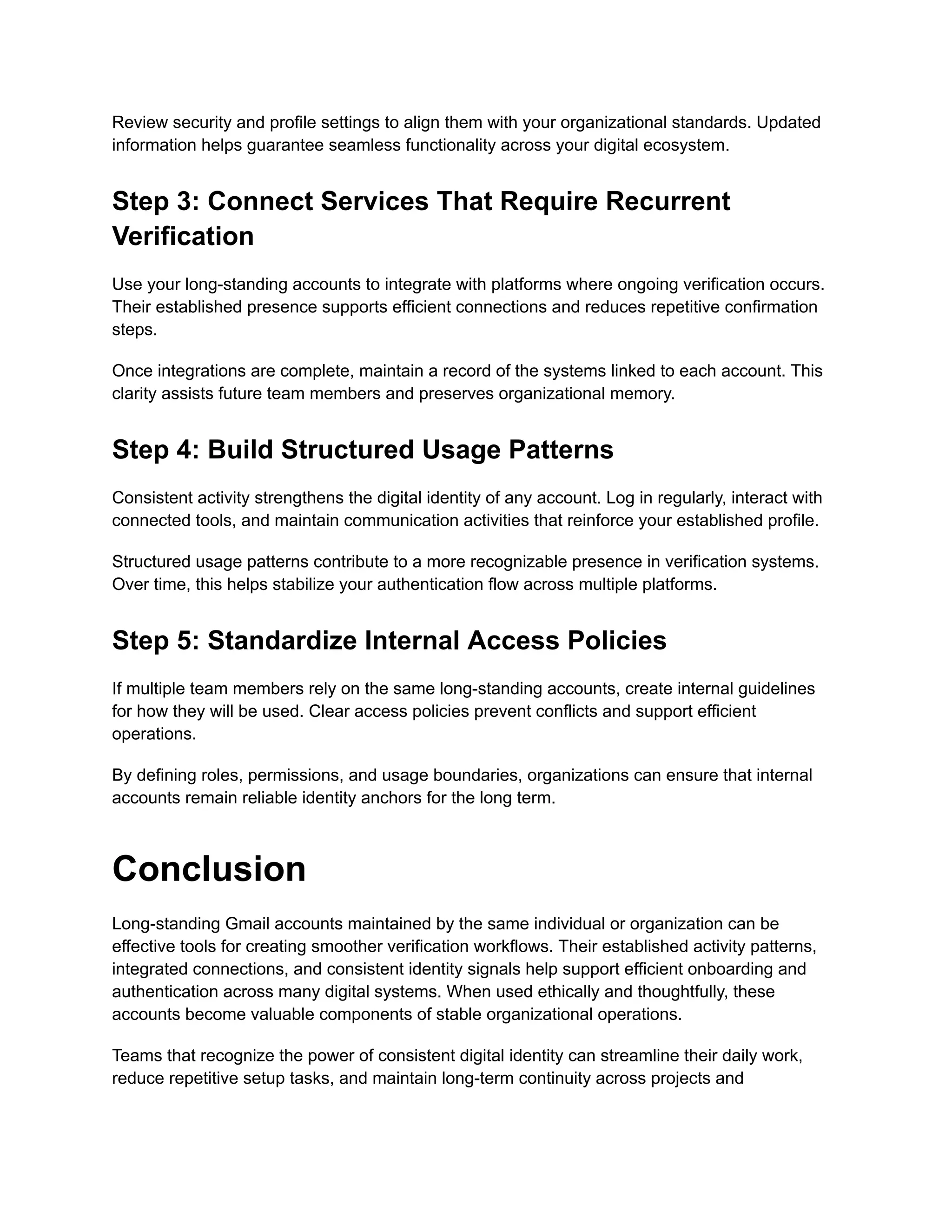 Review security and profile settings to align them with your organizational standards. Updated
information helps guarantee seamless functionality across your digital ecosystem.
Step 3: Connect Services That Require Recurrent
Verification
Use your long-standing accounts to integrate with platforms where ongoing verification occurs.
Their established presence supports efficient connections and reduces repetitive confirmation
steps.
Once integrations are complete, maintain a record of the systems linked to each account. This
clarity assists future team members and preserves organizational memory.
Step 4: Build Structured Usage Patterns
Consistent activity strengthens the digital identity of any account. Log in regularly, interact with
connected tools, and maintain communication activities that reinforce your established profile.
Structured usage patterns contribute to a more recognizable presence in verification systems.
Over time, this helps stabilize your authentication flow across multiple platforms.
Step 5: Standardize Internal Access Policies
If multiple team members rely on the same long-standing accounts, create internal guidelines
for how they will be used. Clear access policies prevent conflicts and support efficient
operations.
By defining roles, permissions, and usage boundaries, organizations can ensure that internal
accounts remain reliable identity anchors for the long term.
Conclusion
Long-standing Gmail accounts maintained by the same individual or organization can be
effective tools for creating smoother verification workflows. Their established activity patterns,
integrated connections, and consistent identity signals help support efficient onboarding and
authentication across many digital systems. When used ethically and thoughtfully, these
accounts become valuable components of stable organizational operations.
Teams that recognize the power of consistent digital identity can streamline their daily work,
reduce repetitive setup tasks, and maintain long-term continuity across projects and
 