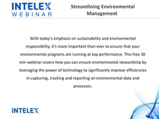 Streamlining Environmental 
Management 
With today’s emphasis on sustainability and environmental 
responsibility, it’s more important than ever to ensure that your 
environmental programs are running at top performance. This free 30 
min webinar covers how you can ensure environmental stewardship by 
leveraging the power of technology to significantly improve efficiencies 
in capturing, tracking and reporting on environmental data and 
processes. 
 
