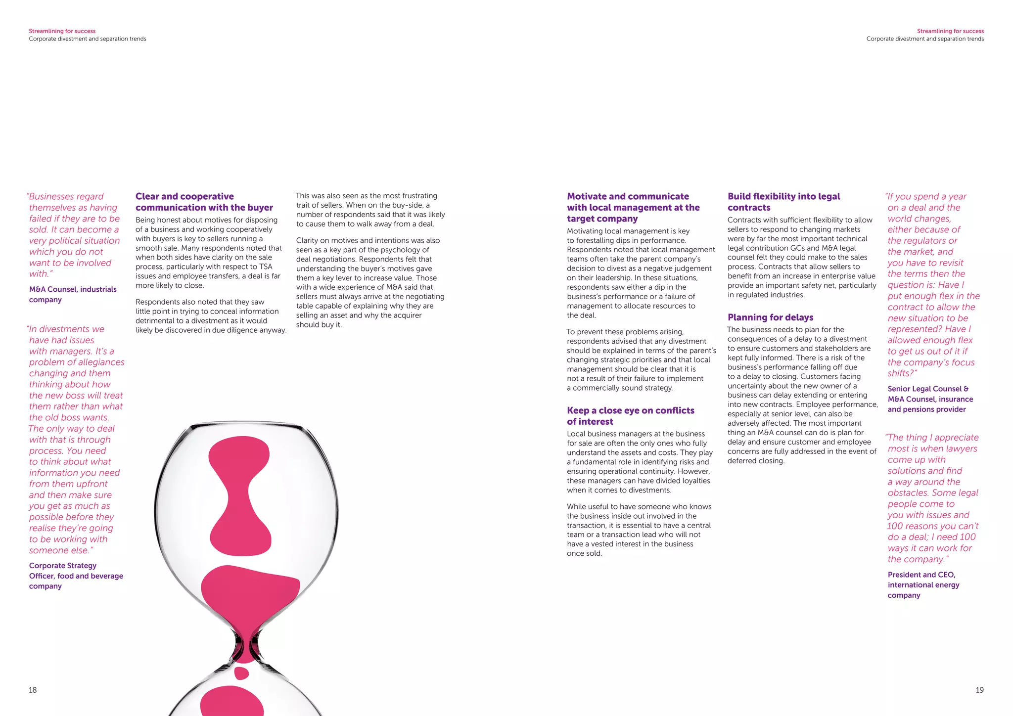 Streamlining for success
Corporate divestment and separation trends
Streamlining for success
Corporate divestment and separation trends
18 19
Clear and cooperative
communication with the buyer
Being honest about motives for disposing
of a business and working cooperatively
with buyers is key to sellers running a
smooth sale. Many respondents noted that
when both sides have clarity on the sale
process, particularly with respect to TSA
issues and employee transfers, a deal is far
more likely to close.
Respondents also noted that they saw
little point in trying to conceal information
detrimental to a divestment as it would
likely be discovered in due diligence anyway.
This was also seen as the most frustrating
trait of sellers. When on the buy-side, a
number of respondents said that it was likely
to cause them to walk away from a deal.
Clarity on motives and intentions was also
seen as a key part of the psychology of
deal negotiations. Respondents felt that
understanding the buyer’s motives gave
them a key lever to increase value. Those
with a wide experience of MA said that
sellers must always arrive at the negotiating
table capable of explaining why they are
selling an asset and why the acquirer
should buy it.
Motivate and communicate
with local management at the
target company
Motivating local management is key
to forestalling dips in performance.
Respondents noted that local management
teams often take the parent company’s
decision to divest as a negative judgement
on their leadership. In these situations,
respondents saw either a dip in the
business’s performance or a failure of
management to allocate resources to
the deal.
To prevent these problems arising,
respondents advised that any divestment
should be explained in terms of the parent’s
changing strategic priorities and that local
management should be clear that it is
not a result of their failure to implement
a commercially sound strategy.
Keep a close eye on conflicts
of interest
Local business managers at the business
for sale are often the only ones who fully
understand the assets and costs. They play
a fundamental role in identifying risks and
ensuring operational continuity. However,
these managers can have divided loyalties
when it comes to divestments.
While useful to have someone who knows
the business inside out involved in the
transaction, it is essential to have a central
team or a transaction lead who will not
have a vested interest in the business
once sold.
Build flexibility into legal
contracts
Contracts with sufficient flexibility to allow
sellers to respond to changing markets
were by far the most important technical
legal contribution GCs and MA legal
counsel felt they could make to the sales
process. Contracts that allow sellers to
benefit from an increase in enterprise value
provide an important safety net, particularly
in regulated industries.
Planning for delays
The business needs to plan for the
consequences of a delay to a divestment
to ensure customers and stakeholders are
kept fully informed. There is a risk of the
business’s performance falling off due
to a delay to closing. Customers facing
uncertainty about the new owner of a
business can delay extending or entering
into new contracts. Employee performance,
especially at senior level, can also be
adversely affected. The most important
thing an MA counsel can do is plan for
delay and ensure customer and employee
concerns are fully addressed in the event of
deferred closing.
“If you spend a year
on a deal and the
world changes,
either because of
the regulators or
the market, and
you have to revisit
the terms then the
question is: Have I
put enough flex in the
contract to allow the
new situation to be
represented? Have I
allowed enough flex
to get us out of it if
the company’s focus
shifts?”
Senior Legal Counsel 
MA Counsel, insurance
and pensions provider
“The thing I appreciate
most is when lawyers
come up with
solutions and find
a way around the
obstacles. Some legal
people come to
you with issues and
100 reasons you can’t
do a deal; I need 100
ways it can work for
the company.”
President and CEO,
international energy
company
“Businesses regard
themselves as having
failed if they are to be
sold. It can become a
very political situation
which you do not
want to be involved
with.”
MA Counsel, industrials
company
“In divestments we
have had issues
with managers. It’s a
problem of allegiances
changing and them
thinking about how
the new boss will treat
them rather than what
the old boss wants.
The only way to deal
with that is through
process. You need
to think about what
information you need
from them upfront
and then make sure
you get as much as
possible before they
realise they’re going
to be working with
someone else.”
Corporate Strategy
Officer, food and beverage
company
 