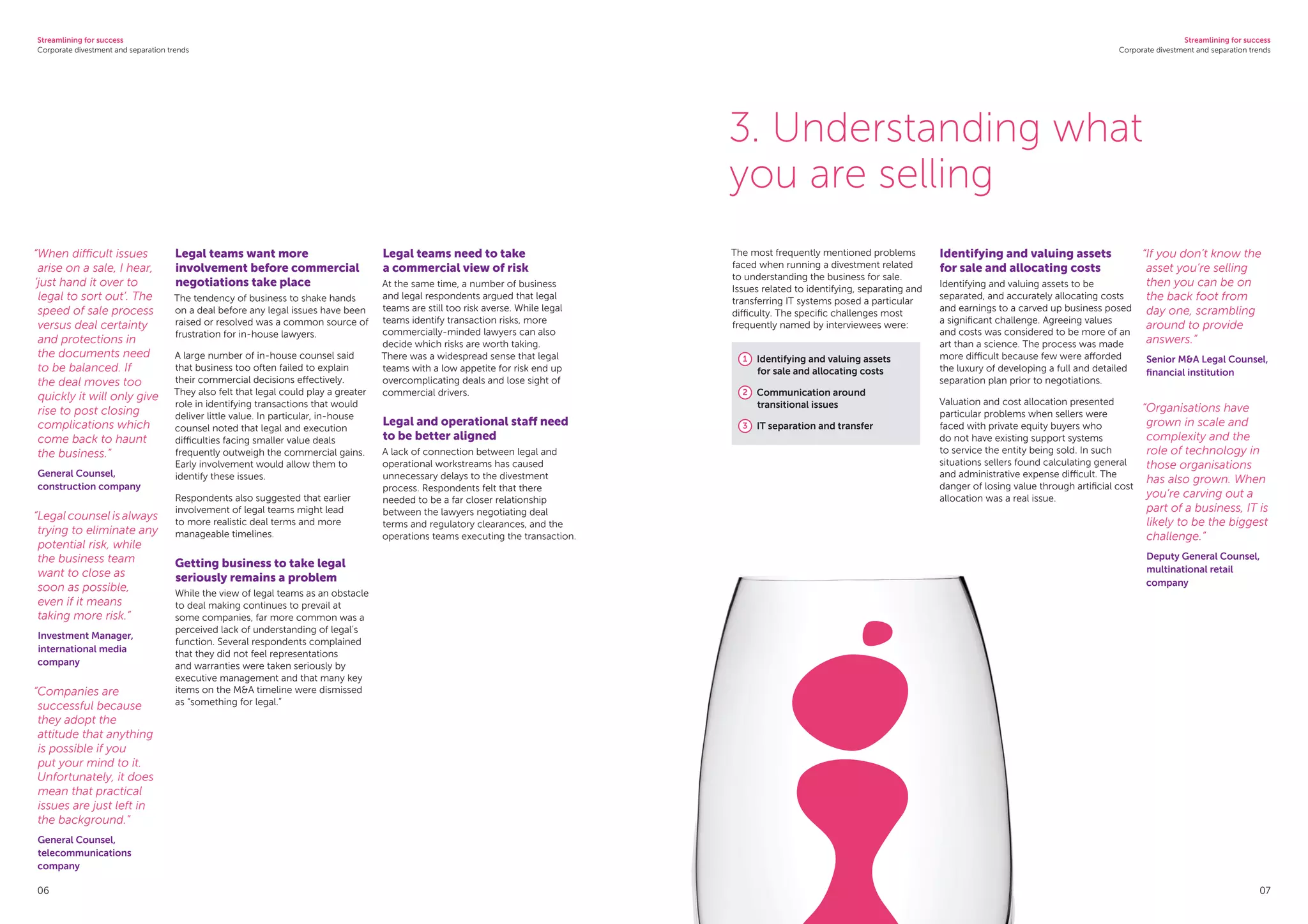 Streamlining for success
Corporate divestment and separation trends
Streamlining for success
Corporate divestment and separation trends
06
Legal teams want more
involvement before commercial
negotiations take place
The tendency of business to shake hands
on a deal before any legal issues have been
raised or resolved was a common source of
frustration for in-house lawyers.
A large number of in-house counsel said
that business too often failed to explain
their commercial decisions effectively.
They also felt that legal could play a greater
role in identifying transactions that would
deliver little value. In particular, in-house
counsel noted that legal and execution
difficulties facing smaller value deals
frequently outweigh the commercial gains.
Early involvement would allow them to
identify these issues.
Respondents also suggested that earlier
involvement of legal teams might lead
to more realistic deal terms and more
manageable timelines.
Getting business to take legal
seriously remains a problem
While the view of legal teams as an obstacle
to deal making continues to prevail at
some companies, far more common was a
perceived lack of understanding of legal’s
function. Several respondents complained
that they did not feel representations
and warranties were taken seriously by
executive management and that many key
items on the MA timeline were dismissed
as “something for legal.”
Legal teams need to take
a commercial view of risk
At the same time, a number of business
and legal respondents argued that legal
teams are still too risk averse. While legal
teams identify transaction risks, more
commercially-minded lawyers can also
decide which risks are worth taking.
There was a widespread sense that legal
teams with a low appetite for risk end up
overcomplicating deals and lose sight of
commercial drivers.
Legal and operational staff need
to be better aligned
A lack of connection between legal and
operational workstreams has caused
unnecessary delays to the divestment
process. Respondents felt that there
needed to be a far closer relationship
between the lawyers negotiating deal
terms and regulatory clearances, and the
operations teams executing the transaction.
“When difficult issues
arise on a sale, I hear,
‘just hand it over to
legal to sort out’. The
speed of sale process
versus deal certainty
and protections in
the documents need
to be balanced. If
the deal moves too
quickly it will only give
rise to post closing
complications which
come back to haunt
the business.”
General Counsel,
construction company
“Legal counsel is always
trying to eliminate any
potential risk, while
the business team
want to close as
soon as possible,
even if it means
taking more risk.”
Investment Manager,
international media
company
“Companies are
successful because
they adopt the
attitude that anything
is possible if you
put your mind to it.
Unfortunately, it does
mean that practical
issues are just left in
the background.”
General Counsel,
telecommunications
company
The most frequently mentioned problems
faced when running a divestment related
to understanding the business for sale.
Issues related to identifying, separating and
transferring IT systems posed a particular
difficulty. The specific challenges most
frequently named by interviewees were:
1 	 Identifying and valuing assets
for sale and allocating costs
2 	 Communication around
transitional issues
3 	 IT separation and transfer
Identifying and valuing assets
for sale and allocating costs
Identifying and valuing assets to be
separated, and accurately allocating costs
and earnings to a carved up business posed
a significant challenge. Agreeing values
and costs was considered to be more of an
art than a science. The process was made
more difficult because few were afforded
the luxury of developing a full and detailed
separation plan prior to negotiations.
Valuation and cost allocation presented
particular problems when sellers were
faced with private equity buyers who
do not have existing support systems
to service the entity being sold. In such
situations sellers found calculating general
and administrative expense difficult. The
danger of losing value through artificial cost
allocation was a real issue.
3. Understanding what
you are selling
“If you don’t know the
asset you’re selling
then you can be on
the back foot from
day one, scrambling
around to provide
answers.”
Senior MA Legal Counsel,
financial institution
“Organisations have
grown in scale and
complexity and the
role of technology in
those organisations
has also grown. When
you’re carving out a
part of a business, IT is
likely to be the biggest
challenge.”
Deputy General Counsel,
multinational retail
company
07
 