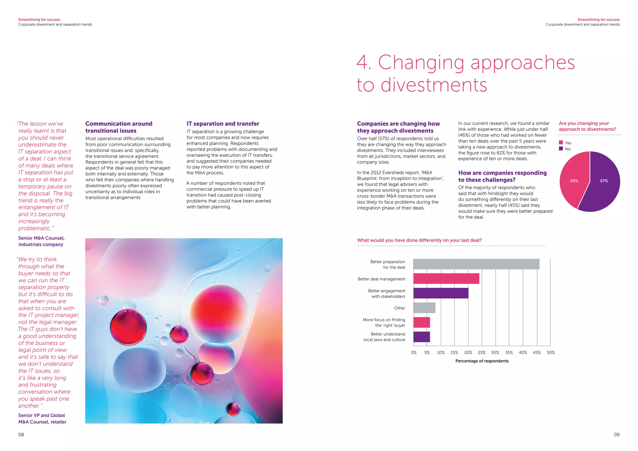 Streamlining for success
Corporate divestment and separation trends
Streamlining for success
Corporate divestment and separation trends
08 09
Communication around
transitional issues
Most operational difficulties resulted
from poor communication surrounding
transitional issues and, specifically,
the transitional service agreement.
Respondents in general felt that this
aspect of the deal was poorly managed
both internally and externally. Those
who felt their companies where handling
divestments poorly often expressed
uncertainty as to individual roles in
transitional arrangements.
IT separation and transfer
IT separation is a growing challenge
for most companies and now requires
enhanced planning. Respondents
reported problems with documenting and
overseeing the execution of IT transfers,
and suggested their companies needed
to pay more attention to this aspect of
the MA process.
A number of respondents noted that
commercial pressure to speed up IT
transition had caused post-closing
problems that could have been averted
with better planning.
“The lesson we’ve
really learnt is that
you should never
underestimate the
IT separation aspect
of a deal. I can think
of many deals where
IT separation has put
a stop or at least a
temporary pause on
the disposal. The big
trend is really the
entanglement of IT
and it’s becoming
increasingly
problematic.”
Senior MA Counsel,
industrials company
“We try to think
through what the
buyer needs so that
we can run the IT
separation properly
but it’s difficult to do
that when you are
asked to consult with
the IT project manager,
not the legal manager.
The IT guys don’t have
a good understanding
of the business or
legal point of view
and it’s safe to say that
we don’t understand
the IT issues, so
it’s like a very long
and frustrating
conversation where
you speak past one
another.”
Senior VP and Global
MA Counsel, retailer
Companies are changing how
they approach divestments
Over half (57%) of respondents told us
they are changing the way they approach
divestments. They included interviewees
from all jurisdictions, market sectors, and
company sizes.
In the 2012 Eversheds report, ‘MA
Blueprint: from inception to integration’,
we found that legal advisers with
experience working on ten or more
cross-border MA transactions were
less likely to face problems during the
integration phase of their deals.
In our current research, we found a similar
link with experience. While just under half
(46%) of those who had worked on fewer
than ten deals over the past 5 years were
taking a new approach to divestments,
the figure rose to 61% for those with
experience of ten or more deals.
How are companies responding
to these challenges?
Of the majority of respondents who
said that with hindsight they would
do something differently on their last
divestment, nearly half (45%) said they
would make sure they were better prepared
for the deal.
4. Changing approaches
to divestments
What would you have done differently on your last deal?
Better preparation
for the deal
Better deal management
Better engagement
with stakeholders
Other
More focus on finding
the ‘right’ buyer
Better understand
local laws and culture
0%	 5%	 10%	 15%	 20%	 25%	 30%	 35%	 40%	 45%	 50%
Percentage of respondents
Are you changing your
approach to divestments?
	Yes
	No
57%43%
 