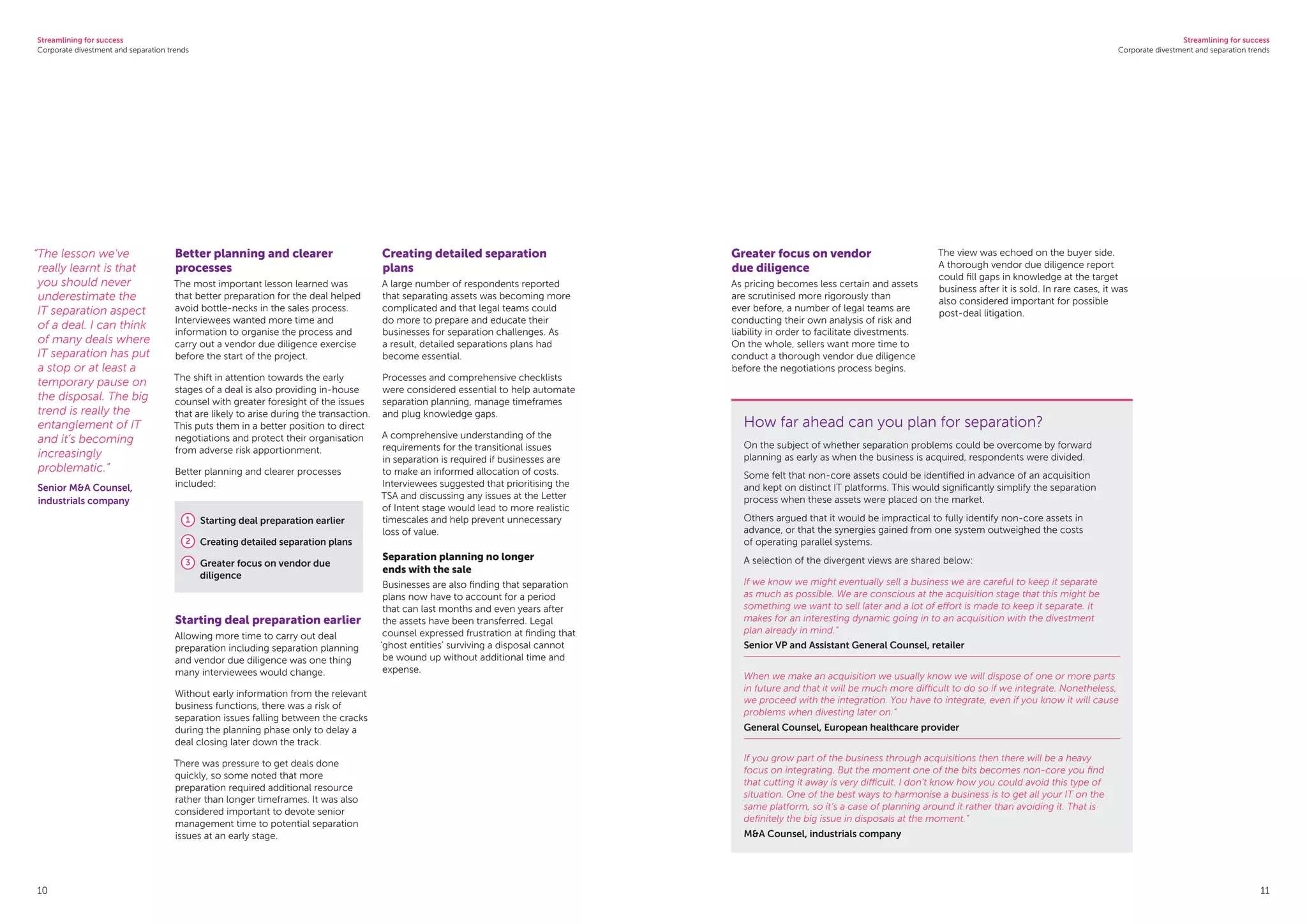 Streamlining for success
Corporate divestment and separation trends
Streamlining for success
Corporate divestment and separation trends
10 11
Better planning and clearer
processes
The most important lesson learned was
that better preparation for the deal helped
avoid bottle-necks in the sales process.
Interviewees wanted more time and
information to organise the process and
carry out a vendor due diligence exercise
before the start of the project.
The shift in attention towards the early
stages of a deal is also providing in-house
counsel with greater foresight of the issues
that are likely to arise during the transaction.
This puts them in a better position to direct
negotiations and protect their organisation
from adverse risk apportionment.
Better planning and clearer processes
included:
1 Starting deal preparation earlier
2 Creating detailed separation plans
3 Greater focus on vendor due
diligence
Starting deal preparation earlier
Allowing more time to carry out deal
preparation including separation planning
and vendor due diligence was one thing
many interviewees would change.
Without early information from the relevant
business functions, there was a risk of
separation issues falling between the cracks
during the planning phase only to delay a
deal closing later down the track.
There was pressure to get deals done
quickly, so some noted that more
preparation required additional resource
rather than longer timeframes. It was also
considered important to devote senior
management time to potential separation
issues at an early stage.
Creating detailed separation
plans
A large number of respondents reported
that separating assets was becoming more
complicated and that legal teams could
do more to prepare and educate their
businesses for separation challenges. As
a result, detailed separations plans had
become essential.
Processes and comprehensive checklists
were considered essential to help automate
separation planning, manage timeframes
and plug knowledge gaps.
A comprehensive understanding of the
requirements for the transitional issues
in separation is required if businesses are
to make an informed allocation of costs.
Interviewees suggested that prioritising the
TSA and discussing any issues at the Letter
of Intent stage would lead to more realistic
timescales and help prevent unnecessary
loss of value.
Separation planning no longer
ends with the sale
Businesses are also finding that separation
plans now have to account for a period
that can last months and even years after
the assets have been transferred. Legal
counsel expressed frustration at finding that
‘ghost entities’ surviving a disposal cannot
be wound up without additional time and
expense.
Greater focus on vendor
due diligence
As pricing becomes less certain and assets
are scrutinised more rigorously than
ever before, a number of legal teams are
conducting their own analysis of risk and
liability in order to facilitate divestments.
On the whole, sellers want more time to
conduct a thorough vendor due diligence
before the negotiations process begins.
The view was echoed on the buyer side.
A thorough vendor due diligence report
could fill gaps in knowledge at the target
business after it is sold. In rare cases, it was
also considered important for possible
post-deal litigation.
“The lesson we’ve
really learnt is that
you should never
underestimate the
IT separation aspect
of a deal. I can think
of many deals where
IT separation has put
a stop or at least a
temporary pause on
the disposal. The big
trend is really the
entanglement of IT
and it’s becoming
increasingly
problematic.”
Senior MA Counsel,
industrials company
How far ahead can you plan for separation?
On the subject of whether separation problems could be overcome by forward
planning as early as when the business is acquired, respondents were divided.
Some felt that non-core assets could be identified in advance of an acquisition
and kept on distinct IT platforms. This would significantly simplify the separation
process when these assets were placed on the market.
Others argued that it would be impractical to fully identify non-core assets in
advance, or that the synergies gained from one system outweighed the costs
of operating parallel systems.
A selection of the divergent views are shared below:
If we know we might eventually sell a business we are careful to keep it separate
as much as possible. We are conscious at the acquisition stage that this might be
something we want to sell later and a lot of effort is made to keep it separate. It
makes for an interesting dynamic going in to an acquisition with the divestment
plan already in mind.”
Senior VP and Assistant General Counsel, retailer
When we make an acquisition we usually know we will dispose of one or more parts
in future and that it will be much more difficult to do so if we integrate. Nonetheless,
we proceed with the integration. You have to integrate, even if you know it will cause
problems when divesting later on.”
General Counsel, European healthcare provider
If you grow part of the business through acquisitions then there will be a heavy
focus on integrating. But the moment one of the bits becomes non-core you find
that cutting it away is very difficult. I don’t know how you could avoid this type of
situation. One of the best ways to harmonise a business is to get all your IT on the
same platform, so it’s a case of planning around it rather than avoiding it. That is
definitely the big issue in disposals at the moment.”
MA Counsel, industrials company
 