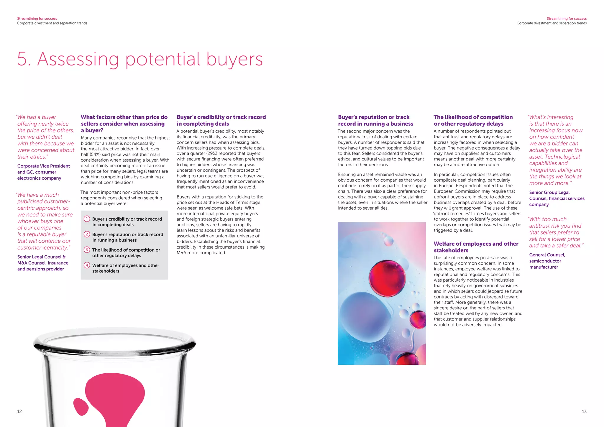 Streamlining for success
Corporate divestment and separation trends
Streamlining for success
Corporate divestment and separation trends
13
5. Assessing potential buyers
What factors other than price do
sellers consider when assessing
a buyer?
Many companies recognise that the highest
bidder for an asset is not necessarily
the most attractive bidder. In fact, over
half (54%) said price was not their main
consideration when assessing a buyer. With
deal certainty becoming more of an issue
than price for many sellers, legal teams are
weighing competing bids by examining a
number of considerations.
The most important non-price factors
respondents considered when selecting
a potential buyer were:
1 	 Buyer’s credibility or track record
in completing deals
2 	 Buyer’s reputation or track record
in running a business
3 	 The likelihood of competition or
other regulatory delays
4 	 Welfare of employees and other
stakeholders
Buyer’s credibility or track record
in completing deals
A potential buyer’s credibility, most notably
its financial credibility, was the primary
concern sellers had when assessing bids.
With increasing pressure to complete deals,
over a quarter (29%) reported that buyers
with secure financing were often preferred
to higher bidders whose financing was
uncertain or contingent. The prospect of
having to run due diligence on a buyer was
frequently mentioned as an inconvenience
that most sellers would prefer to avoid.
Buyers with a reputation for sticking to the
price set out at the Heads of Terms stage
were seen as welcome safe bets. With
more international private equity buyers
and foreign strategic buyers entering
auctions, sellers are having to rapidly
learn lessons about the risks and benefits
associated with an unfamiliar universe of
bidders. Establishing the buyer’s financial
credibility in these circumstances is making
MA more complicated.
Buyer’s reputation or track
record in running a business
The second major concern was the
reputational risk of dealing with certain
buyers. A number of respondents said that
they have turned down topping bids due
to this fear. Sellers considered the buyer’s
ethical and cultural values to be important
factors in their decisions.
Ensuring an asset remained viable was an
obvious concern for companies that would
continue to rely on it as part of their supply
chain. There was also a clear preference for
dealing with a buyer capable of sustaining
the asset, even in situations where the seller
intended to sever all ties.
The likelihood of competition
or other regulatory delays
A number of respondents pointed out
that antitrust and regulatory delays are
increasingly factored in when selecting a
buyer. The negative consequences a delay
may have on suppliers and customers
means another deal with more certainty
may be a more attractive option.
In particular, competition issues often
complicate deal planning, particularly
in Europe. Respondents noted that the
European Commission may require that
upfront buyers are in place to address
business overlaps created by a deal, before
they will grant approval. The use of these
‘upfront remedies’ forces buyers and sellers
to work together to identify potential
overlaps or competition issues that may be
triggered by a deal.
Welfare of employees and other
stakeholders
The fate of employees post-sale was a
surprisingly common concern. In some
instances, employee welfare was linked to
reputational and regulatory concerns. This
was particularly noticeable in industries
that rely heavily on government subsidies
and in which sellers could jeopardise future
contracts by acting with disregard toward
their staff. More generally, there was a
sincere desire on the part of sellers that
staff be treated well by any new owner, and
that customer and supplier relationships
would not be adversely impacted.
“We had a buyer
offering nearly twice
the price of the others,
but we didn’t deal
with them because we
were concerned about
their ethics.”
Corporate Vice President
and GC, consumer
electronics company
“We have a much
publicised customer-
centric approach, so
we need to make sure
whoever buys one
of our companies
is a reputable buyer
that will continue our
customer-centricity.”
Senior Legal Counsel 
MA Counsel, insurance
and pensions provider
“What’s interesting
is that there is an
increasing focus now
on how confident
we are a bidder can
actually take over the
asset. Technological
capabilities and
integration ability are
the things we look at
more and more.”
Senior Group Legal
Counsel, financial services
company
“With too much
antitrust risk you find
that sellers prefer to
sell for a lower price
and take a safer deal.”
General Counsel,
semiconductor
manufacturer
12
 