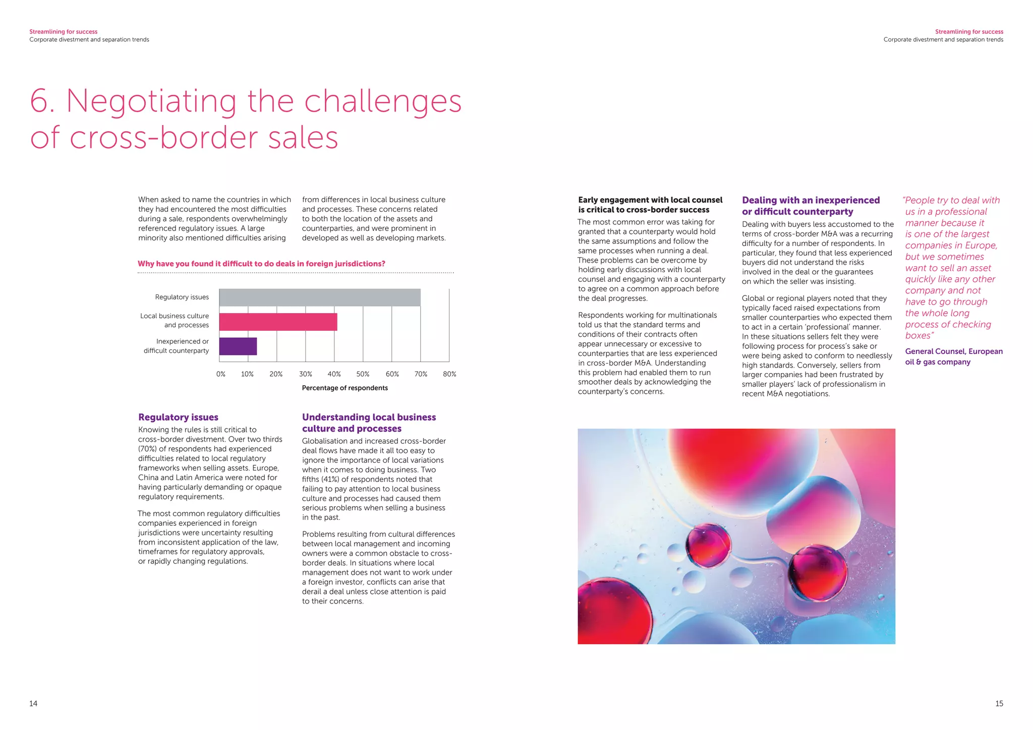 Streamlining for success
Corporate divestment and separation trends
Streamlining for success
Corporate divestment and separation trends
14 15
6. Negotiating the challenges
of cross-border sales
When asked to name the countries in which
they had encountered the most difficulties
during a sale, respondents overwhelmingly
referenced regulatory issues. A large
minority also mentioned difficulties arising
from differences in local business culture
and processes. These concerns related
to both the location of the assets and
counterparties, and were prominent in
developed as well as developing markets.
Early engagement with local counsel
is critical to cross-border success
The most common error was taking for
granted that a counterparty would hold
the same assumptions and follow the
same processes when running a deal.
These problems can be overcome by
holding early discussions with local
counsel and engaging with a counterparty
to agree on a common approach before
the deal progresses.
Respondents working for multinationals
told us that the standard terms and
conditions of their contracts often
appear unnecessary or excessive to
counterparties that are less experienced
in cross-border MA. Understanding
this problem had enabled them to run
smoother deals by acknowledging the
counterparty’s concerns.
Dealing with an inexperienced
or difficult counterparty
Dealing with buyers less accustomed to the
terms of cross-border MA was a recurring
difficulty for a number of respondents. In
particular, they found that less experienced
buyers did not understand the risks
involved in the deal or the guarantees
on which the seller was insisting.
Global or regional players noted that they
typically faced raised expectations from
smaller counterparties who expected them
to act in a certain ‘professional’ manner.
In these situations sellers felt they were
following process for process’s sake or
were being asked to conform to needlessly
high standards. Conversely, sellers from
larger companies had been frustrated by
smaller players’ lack of professionalism in
recent MA negotiations.
Regulatory issues
Knowing the rules is still critical to
cross-border divestment. Over two thirds
(70%) of respondents had experienced
difficulties related to local regulatory
frameworks when selling assets. Europe,
China and Latin America were noted for
having particularly demanding or opaque
regulatory requirements.
The most common regulatory difficulties
companies experienced in foreign
jurisdictions were uncertainty resulting
from inconsistent application of the law,
timeframes for regulatory approvals,
or rapidly changing regulations.
Understanding local business
culture and processes
Globalisation and increased cross-border
deal flows have made it all too easy to
ignore the importance of local variations
when it comes to doing business. Two
fifths (41%) of respondents noted that
failing to pay attention to local business
culture and processes had caused them
serious problems when selling a business
in the past.
Problems resulting from cultural differences
between local management and incoming
owners were a common obstacle to cross-
border deals. In situations where local
management does not want to work under
a foreign investor, conflicts can arise that
derail a deal unless close attention is paid
to their concerns.
Why have you found it difficult to do deals in foreign jurisdictions?
Regulatory issues
Local business culture
and processes
Inexperienced or
difficult counterparty
0%	 10%	 20%	 30%	 40%	 50%	 60%	 70%	 80%
Percentage of respondents
“People try to deal with
us in a professional
manner because it
is one of the largest
companies in Europe,
but we sometimes
want to sell an asset
quickly like any other
company and not
have to go through
the whole long
process of checking
boxes”
General Counsel, European
oil  gas company
 