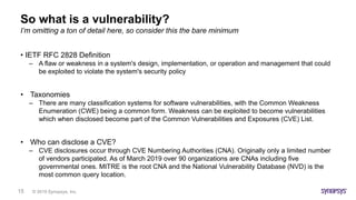 © 2019 Synopsys, Inc.15
So what is a vulnerability?
• IETF RFC 2828 Definition
– A flaw or weakness in a system's design, implementation, or operation and management that could
be exploited to violate the system's security policy
• Taxonomies
– There are many classification systems for software vulnerabilities, with the Common Weakness
Enumeration (CWE) being a common form. Weakness can be exploited to become vulnerabilities
which when disclosed become part of the Common Vulnerabilities and Exposures (CVE) List.
• Who can disclose a CVE?
– CVE disclosures occur through CVE Numbering Authorities (CNA). Originally only a limited number
of vendors participated. As of March 2019 over 90 organizations are CNAs including five
governmental ones. MITRE is the root CNA and the National Vulnerability Database (NVD) is the
most common query location.
I’m omitting a ton of detail here, so consider this the bare minimum
 