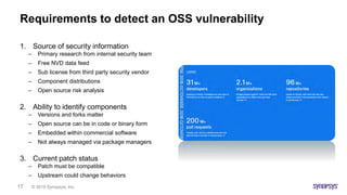 © 2019 Synopsys, Inc.17
Requirements to detect an OSS vulnerability
1. Source of security information
– Primary research from internal security team
– Free NVD data feed
– Sub license from third party security vendor
– Component distributions
– Open source risk analysis
2. Ability to identify components
– Versions and forks matter
– Open source can be in code or binary form
– Embedded within commercial software
– Not always managed via package managers
3. Current patch status
– Patch must be compatible
– Upstream could change behaviors
 