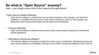 © 2019 Synopsys, Inc.7
So what is “Open Source” anyway?
• Open Source Initiative Definition
– Open Source software is software that can be freely accessed, used, changed, and shared (in
modified or unmodified form) by anyone. Open source software is made by many people, and
distributed under licenses that comply with the Open Source Definition.
• Common Definition
– Open source software is software whose source code I have access to outside of a commercial
license agreement.
• What about commercial software?
– Commercial software can easily be created from open source components. Managing and securing
open source software is complicated, and open source within commercial software is even more so.
Note – Lots of legal nuance here so don’t take this as legal advice!
 