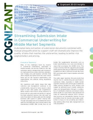 Streamlining Submission Intake
in Commercial Underwriting for
Middle Market Segments
Automated data extraction of submission documents combined with
manual prequalification by support staff will dramatically improve the
quality of data that reaches the underwriter, leading to better risk
segmentation and pricing.
Executive Summary
Many of the challenges faced by insurers
in commercial underwriting, specifically in
middle markets, are directly related to the way
submission data is managed and used. Underwrit-
ers must spend time on data collection, validation,
case triaging and post-issuance activities that
often compete and siphon time from more critical
tasks such as risk exposure identification, risk
segmentation, loss analysis, rating, negotiation
and pricing.
Our experience with clients shows that data
collection and management continues to be
predominantly manual for many insurers, which
leads to poor data quality and completeness.
While insurers have tried to bring efficiency to
the process by using external vendors to support
the data extraction process, this still does not
solve the problem of data quality and the multiple
iterations with agents to gather missing data.
Though automated tools are available that extract
data from ACORD forms and convert them to the
standardized ACORD XML format, they do not
handle the supplemental documents such as
broker specifications, loss runs and schedule of
values that accompany the ACORD forms. This
is due to the fact that the supporting documents
sent by agents often arrive in different non-ACORD
templates and also in different formats like Excel,
PDF and image, which require separate extraction
algorithms.
This white paper examines the pain points that
insurers face in underwriting and specifically in
submission intake, especially in middle market
segments. We then look at the typical submission
intake process followed by most insurers and
suggest an optimized way to bundle submission
intake and prequalification through a combina-
tion of automated solutions and manual review,
which results in a case that is fully prepared and
ready for underwriter analysis. Such a stream-
lined process can dramatically improve the top
and bottom lines for insurers and enable under-
writers to focus on risk consulting and relation-
ship building rather than data management and
case preparation.
• Cognizant 20-20 Insights
cognizant 20-20 insights | july 2015
 