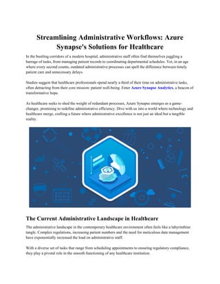 Streamlining Administrative Workflows: Azure
Synapse's Solutions for Healthcare
In the bustling corridors of a modern hospital, administrative staff often find themselves juggling a
barrage of tasks, from managing patient records to coordinating departmental schedules. Yet, in an age
where every second counts, outdated administrative processes can spell the difference between timely
patient care and unnecessary delays.
Studies suggest that healthcare professionals spend nearly a third of their time on administrative tasks,
often detracting from their core mission: patient well-being. Enter Azure Synapse Analytics, a beacon of
transformative hope.
As healthcare seeks to shed the weight of redundant processes, Azure Synapse emerges as a game-
changer, promising to redefine administrative efficiency. Dive with us into a world where technology and
healthcare merge, crafting a future where administrative excellence is not just an ideal but a tangible
reality.
The Current Administrative Landscape in Healthcare
The administrative landscape in the contemporary healthcare environment often feels like a labyrinthine
tangle. Complex regulations, increasing patient numbers and the need for meticulous data management
have exponentially increased the load on administrative staff.
With a diverse set of tasks that range from scheduling appointments to ensuring regulatory compliance,
they play a pivotal role in the smooth functioning of any healthcare institution.
 