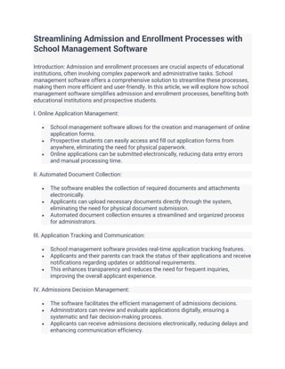 Streamlining Admission and Enrollment Processes with
School Management Software
Introduction: Admission and enrollment processes are crucial aspects of educational
institutions, often involving complex paperwork and administrative tasks. School
management software offers a comprehensive solution to streamline these processes,
making them more efficient and user-friendly. In this article, we will explore how school
management software simplifies admission and enrollment processes, benefiting both
educational institutions and prospective students.
I. Online Application Management:
• School management software allows for the creation and management of online
application forms.
• Prospective students can easily access and fill out application forms from
anywhere, eliminating the need for physical paperwork.
• Online applications can be submitted electronically, reducing data entry errors
and manual processing time.
II. Automated Document Collection:
• The software enables the collection of required documents and attachments
electronically.
• Applicants can upload necessary documents directly through the system,
eliminating the need for physical document submission.
• Automated document collection ensures a streamlined and organized process
for administrators.
III. Application Tracking and Communication:
• School management software provides real-time application tracking features.
• Applicants and their parents can track the status of their applications and receive
notifications regarding updates or additional requirements.
• This enhances transparency and reduces the need for frequent inquiries,
improving the overall applicant experience.
IV. Admissions Decision Management:
• The software facilitates the efficient management of admissions decisions.
• Administrators can review and evaluate applications digitally, ensuring a
systematic and fair decision-making process.
• Applicants can receive admissions decisions electronically, reducing delays and
enhancing communication efficiency.
 