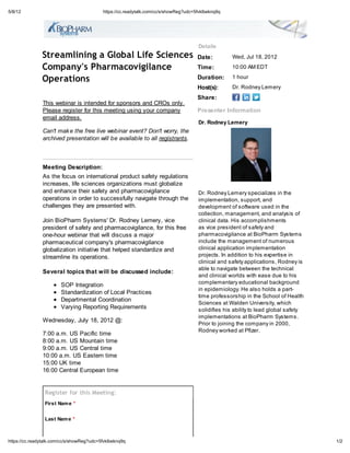 5/8/12                                     https://cc.readytalk.com/cc/s/showReg?udc=5fvklbeknq9q




                                                                                      Details
               Streamlining a Global Life Sciences                                    Date:         Wed, Jul 18, 2012

               Company's Pharmacovigilance                                            Time:         10:00 AM EDT

               Operations                                                             Duration:     1 hour
                                                                                      Host(s):      Dr. Rodney Lemery
                                                                                      Share:
               This webinar is intended for sponsors and CROs only.
               Please register for this meeting using your company                    Presenter Information
               email address.
                                                                                      Dr. Rodney Lemery
               Can't mak e the free live webinar event? Don't worry, the
               archived presentation will be available to all registrants.



               Meeting Description:
               As the focus on international product safety regulations
               increases, life sciences organizations must globalize
               and enhance their safety and pharmacovigilance                         Dr. Rodney Lemery specializes in the
               operations in order to successfully navigate through the               implementation, support, and
               challenges they are presented with.                                    development of software used in the
                                                                                      collection, management, and analysis of
               Join BioPharm Systems' Dr. Rodney Lemery, vice                         clinical data. His accomplishments
               president of safety and pharmacovigilance, for this free               as vice president of safety and
               one-hour webinar that will discuss a major                             pharmacovigilance at BioPharm Systems
               pharmaceutical company's pharmacovigilance                             include the management of numerous
               globalization initiative that helped standardize and                   clinical application implementation
               streamline its operations.                                             projects. In addition to his expertise in
                                                                                      clinical and safety applications, Rodney is
                                                                                      able to navigate between the technical
               Several topics that will be discussed include:
                                                                                      and clinical worlds with ease due to his
                        SOP Integration                                               complementary educational background
                                                                                      in epidemiology. He also holds a part-
                        Standardization of Local Practices
                                                                                      time professorship in the School of Health
                        Departmental Coordination
                                                                                      Sciences at Walden University, which
                        Varying Reporting Requirements                                solidifies his ability to lead global safety
                                                                                      implementations at BioPharm Systems.
               Wednesday, July 18, 2012 @:
                                                                                      Prior to joining the company in 2000,
                                                                                      Rodney worked at Pfizer.
               7:00 a.m. US Pacific time
               8:00 a.m. US Mountain time
               9:00 a.m. US Central time
               10:00 a.m. US Eastern time
               15:00 UK time
               16:00 Central European time


                Register for this Meeting:
                First Nam e *


                Last Nam e *



https://cc.readytalk.com/cc/s/showReg?udc=5fvklbeknq9q                                                                               1/2
 