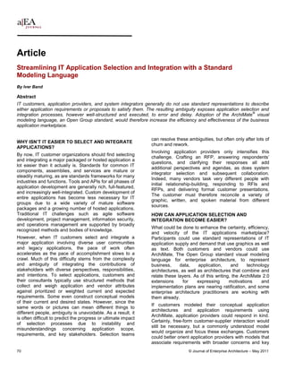 Article
Streamlining IT Application Selection and Integration with a Standard
Modeling Language
By Iver Band

Abstract
IT customers, application providers, and system integrators generally do not use standard representations to describe
either application requirements or proposals to satisfy them. The resulting ambiguity exposes application selection and
                                                                                                                ®
integration processes, however well-structured and executed, to error and delay. Adoption of the ArchiMate visual
modeling language, an Open Group standard, would therefore increase the efficiency and effectiveness of the business
application marketplace.

                                                                can resolve these ambiguities, but often only after lots of
WHY ISN’T IT EASIER TO SELECT AND INTEGRATE
                                                                churn and rework.
APPLICATIONS?
                                                                Involving application providers only intensifies this
By now, IT customer organizations should find selecting
                                                                challenge. Crafting an RFP, answering respondents’
and integrating a major packaged or hosted application a
                                                                questions, and clarifying their responses all add
lot easier than it actually is. Standards for common IT
                                                                additional perspectives and agendas, as does system
components, assemblies, and services are mature or
                                                                integrator selection and subsequent collaboration.
steadily maturing, as are standards frameworks for many
                                                                Indeed, many vendors task very different people with
industries and functions. Tools and APIs for all phases of
                                                                initial relationship-building, responding to RFIs and
application development are generally rich, full-featured,
                                                                RFPs, and delivering formal customer presentations.
and increasingly well-integrated. Custom development of
                                                                The customer must therefore reconcile a variety of
entire applications has become less necessary for IT
                                                                graphic, written, and spoken material from different
groups due to a wide variety of mature software
                                                                sources.
packages and a growing number of hosted applications.
Traditional IT challenges such as agile software                HOW CAN APPLICATION SELECTION AND
development, project management, information security,          INTEGRATION BECOME EASIER?
and operations management are supported by broadly
                                                                What could be done to enhance the certainty, efficiency,
recognized methods and bodies of knowledge.
                                                                and velocity of the IT applications marketplace?
However, when IT customers select and integrate a               Participants could use standard representations of IT
major application involving diverse user communities            application supply and demand that use graphics as well
and legacy applications, the pace of work often                 as text. Both customers and vendors could use
accelerates as the pace of accomplishment slows to a            ArchiMate, The Open Group standard visual modeling
crawl. Much of this difficulty stems from the complexity        language for enterprise architecture, to represent
and ambiguity of integrating the contributions of               business,     data,    application,     and     technology
stakeholders with diverse perspectives, responsibilities,       architectures, as well as architectures that combine and
and intentions. To select applications, customers and           relate these layers. As of this writing, the ArchiMate 2.0
their consultants typically use structured methods that         extensions      for    expressing      motivations     and
collect and weigh application and vendor attributes             implementation plans are nearing ratification, and some
against prioritized or weighted current and expected            enterprise architecture practitioners are working with
requirements. Some even construct conceptual models             them already.
of their current and desired states. However, since the
                                                                If customers modeled their conceptual application
same words or pictures can mean different things to
                                                                architectures and application requirements using
different people, ambiguity is unavoidable. As a result, it
                                                                ArchiMate, application providers could respond in kind.
is often difficult to predict the progress or ultimate impact
                                                                Certainly, free-form customer-supplier interaction would
of selection processes due to instability and
                                                                still be necessary, but a commonly understood model
misunderstandings concerning application scope,
                                                                would organize and focus these exchanges. Customers
requirements, and key stakeholders. Selection teams
                                                                could better orient application providers with models that
                                                                associate requirements with broader concerns and key
70                                                                                © Journal of Enterprise Architecture – May 2011
 