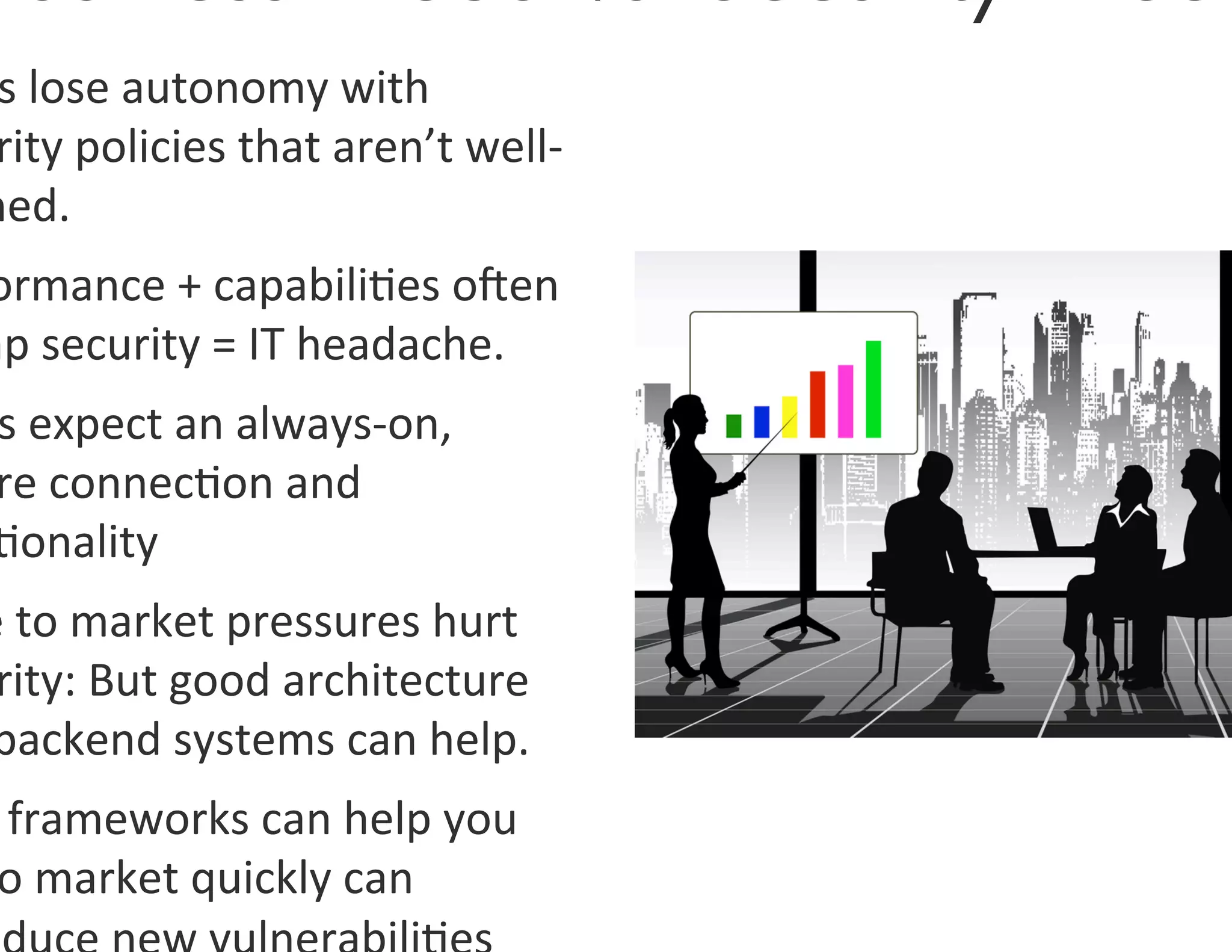 s	
  lose	
  autonomy	
  with	
  
  rity	
  policies	
  that	
  aren’t	
  well-­‐
 ned.	
  
 ormance	
  +	
  capabili0es	
  oOen	
  
mp	
  security	
  =	
  IT	
  headache.	
  	
  
  s	
  expect	
  an	
  always-­‐on,	
  
  re	
  connec0on	
  and	
  
  0onality	
  
 e	
  to	
  market	
  pressures	
  hurt	
  
  rity:	
  But	
  good	
  architecture	
  
 backend	
  systems	
  can	
  help.	
  
  	
  frameworks	
  can	
  help	
  you	
  
  o	
  market	
  quickly	
  can	
  
 