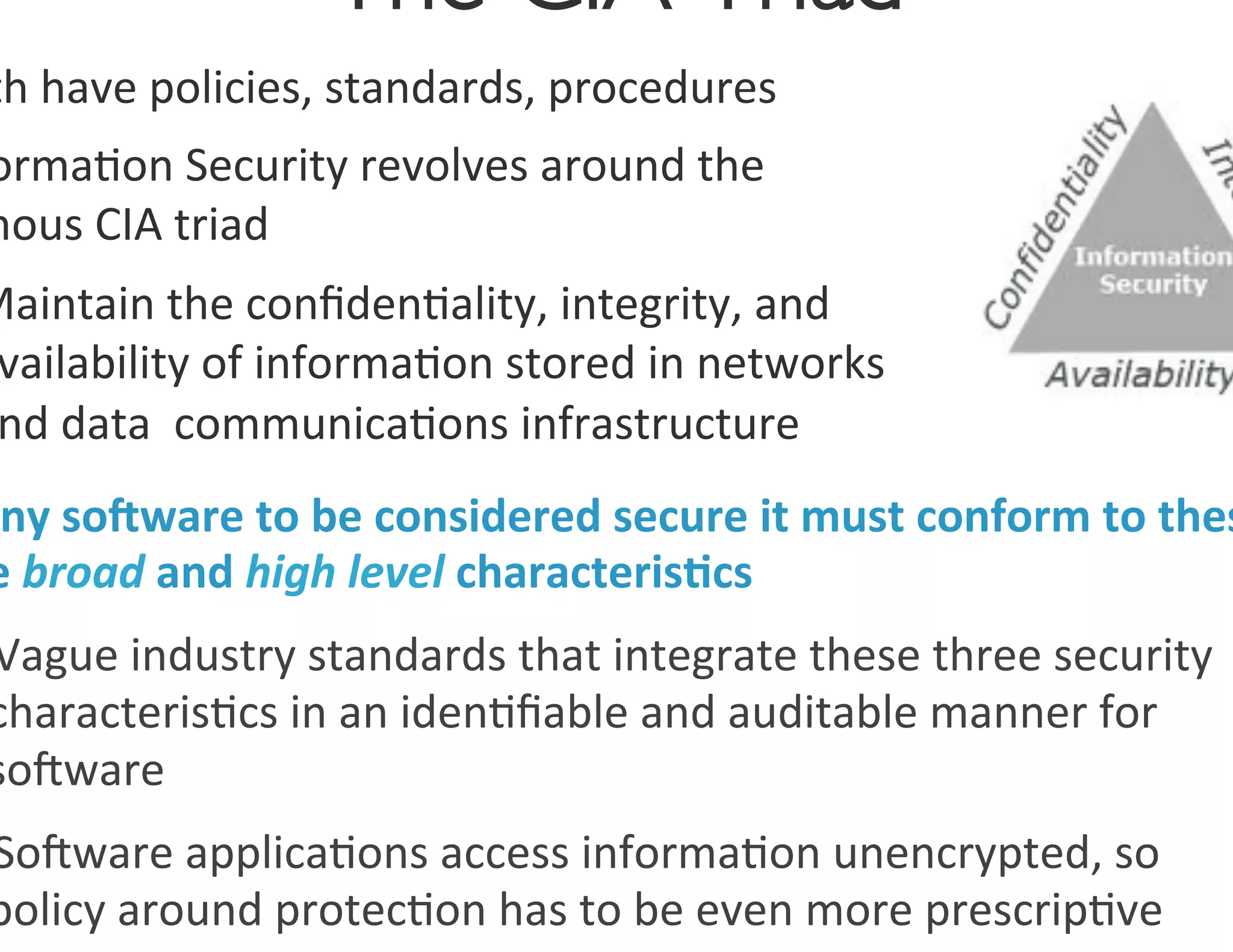 The CIA Triad
                                    	

th	
  have	
  policies,	
  standards,	
  procedures	
  
orma0on	
  Security	
  revolves	
  around	
  the	
  
mous	
  CIA	
  triad	
  
Maintain	
  the	
  conﬁden0ality,	
  integrity,	
  and	
  
 vailability	
  of	
  informa0on	
  stored	
  in	
  networks	
  
 nd	
  data	
  	
  communica0ons	
  infrastructure	
  	
  
 ny	
  so.ware	
  to	
  be	
  considered	
  secure	
  it	
  must	
  conform	
  to	
  thes
e	
  broad	
  and	
  high	
  level	
  characteris7cs	
  
Vague	
  industry	
  standards	
  that	
  integrate	
  these	
  three	
  security	
  
characteris0cs	
  in	
  an	
  iden0ﬁable	
  and	
  auditable	
  manner	
  for	
  
soOware	
  
SoOware	
  applica0ons	
  access	
  informa0on	
  unencrypted,	
  so	
  
policy	
  around	
  protec0on	
  has	
  to	
  be	
  even	
  more	
  prescrip0ve	
  
 