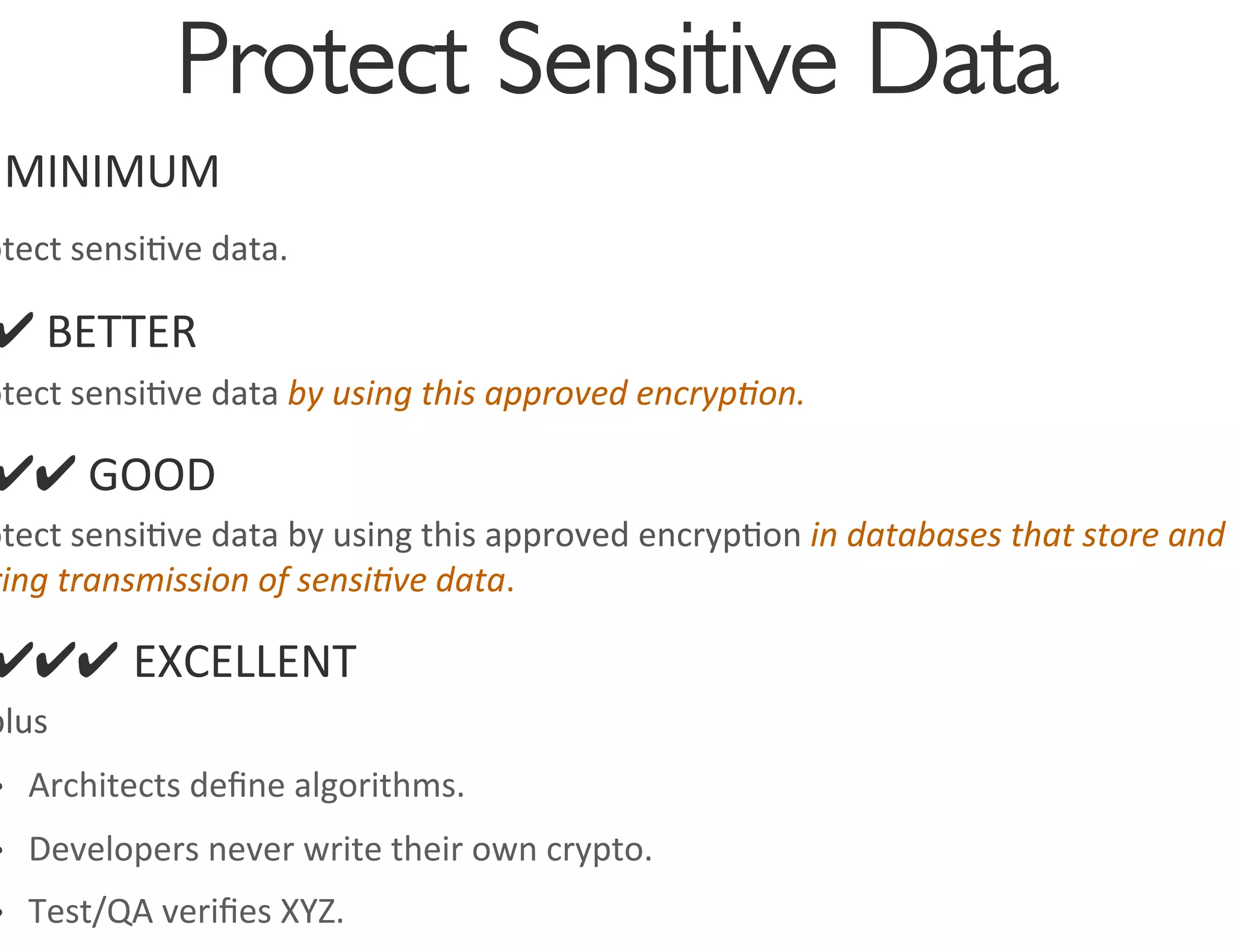 Protect Sensitive Data
                                         	

 	
  MINIMUM	
  
otect	
  sensi0ve	
  data.	
  	
  

 ✔	
  BETTER	
  
otect	
  sensi0ve	
  data	
  by	
  using	
  this	
  approved	
  encryp4on.	
  

 ✔✔	
  GOOD	
  
otect	
  sensi0ve	
  data	
  by	
  using	
  this	
  approved	
  encryp0on	
  in	
  databases	
  that	
  store	
  and	
  
ring	
  transmission	
  of	
  sensi4ve	
  data.	
  

 ✔✔✔ EXCELLENT	
  
plus	
  
•    Architects	
  deﬁne	
  algorithms.	
  
•    Developers	
  never	
  write	
  their	
  own	
  crypto.	
  
•    Test/QA	
  veriﬁes	
  XYZ.	
  
 