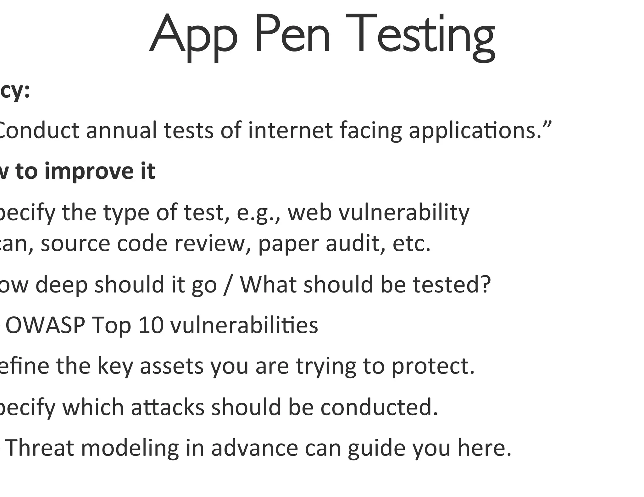 App Pen Testing
                                        	

 icy:	
  
Conduct	
  annual	
  tests	
  of	
  internet	
  facing	
  applica0ons.”	
  
w	
  to	
  improve	
  it	
  
pecify	
  the	
  type	
  of	
  test,	
  e.g.,	
  web	
  vulnerability	
  
can,	
  source	
  code	
  review,	
  paper	
  audit,	
  etc.	
  
 ow	
  deep	
  should	
  it	
  go	
  /	
  What	
  should	
  be	
  tested?	
  
Ø OWASP	
  Top	
  10	
  vulnerabili0es	
  
 eﬁne	
  the	
  key	
  assets	
  you	
  are	
  trying	
  to	
  protect.	
  
pecify	
  which	
  agacks	
  should	
  be	
  conducted.	
  
Ø Threat	
  modeling	
  in	
  advance	
  can	
  guide	
  you	
  here.	
  
 