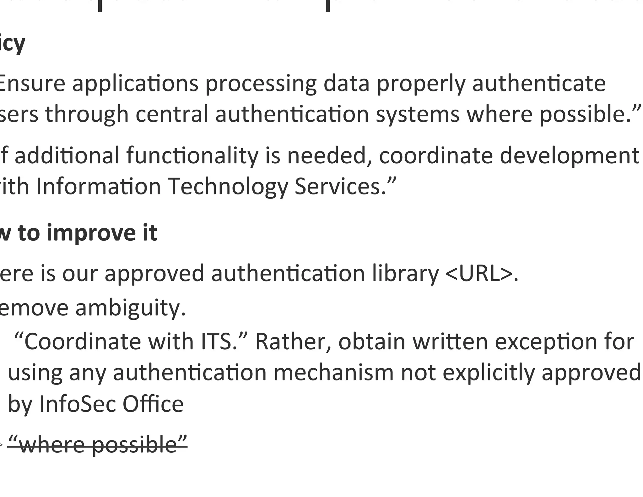 icy	
  
 Ensure	
  applica0ons	
  processing	
  data	
  properly	
  authen0cate	
  
 sers	
  through	
  central	
  authen0ca0on	
  systems	
  where	
  possible.”	
  
 If	
  addi0onal	
  func0onality	
  is	
  needed,	
  coordinate	
  development	
  
with	
  Informa0on	
  Technology	
  Services.”	
  	
  
 w	
  to	
  improve	
  it	
  
 ere	
  is	
  our	
  approved	
  authen0ca0on	
  library	
  URL.	
  
 emove	
  ambiguity.	
  
   	
  “Coordinate	
  with	
  ITS.”	
  Rather,	
  obtain	
  wrigen	
  excep0on	
  for	
  
   using	
  any	
  authen0ca0on	
  mechanism	
  not	
  explicitly	
  approved	
  
   by	
  InfoSec	
  Oﬃce	
  	
  
Ø “where	
  possible”	
  
 