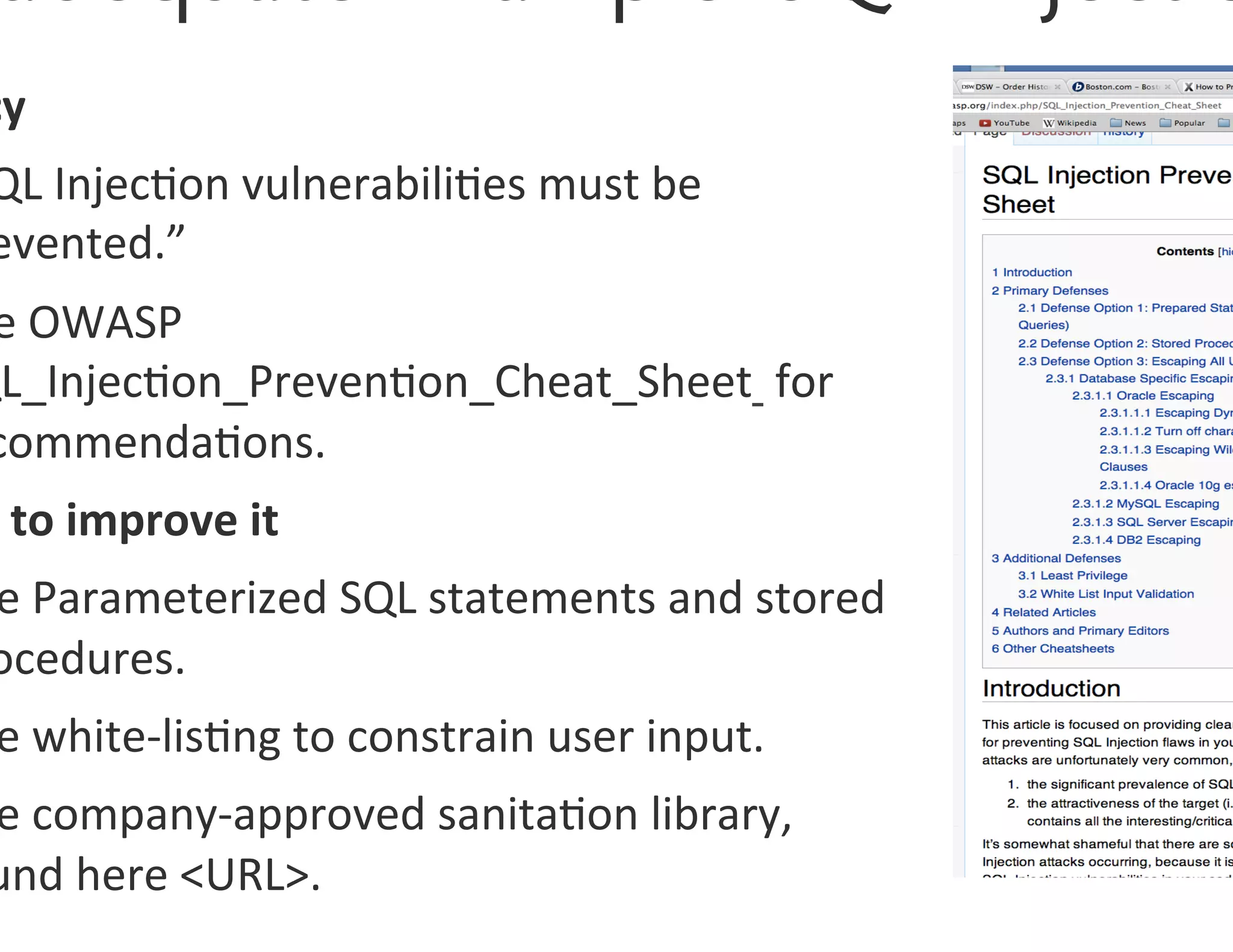 cy	
  
 QL	
  Injec0on	
  vulnerabili0es	
  must	
  be	
  
 evented.”	
  
 e	
  OWASP	
  
QL_Injec0on_Preven0on_Cheat_Sheet	
  	
  for	
  
 commenda0ons.	
  
 	
  to	
  improve	
  it	
  
 e	
  Parameterized	
  SQL	
  statements	
  and	
  stored	
  
 ocedures.	
  
 e	
  white-­‐lis0ng	
  to	
  constrain	
  user	
  input.	
  
 e	
  company-­‐approved	
  sanita0on	
  library,	
  	
  
 und	
  here	
  URL.	
  
 