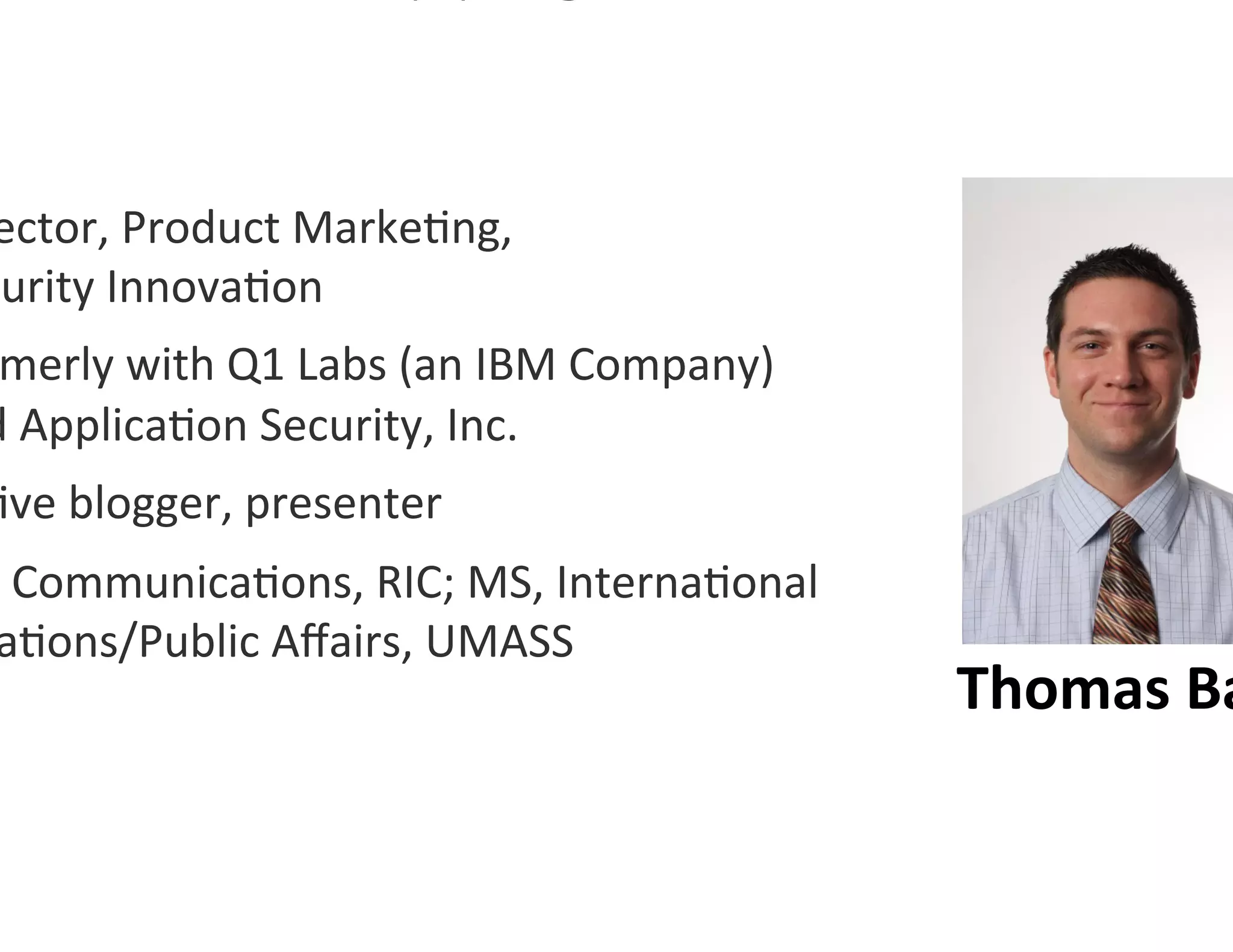 ector,	
  Product	
  Marke0ng,	
  	
  	
  	
  	
  	
  	
  	
  	
  	
  	
  	
  	
  	
  	
  	
  	
  
curity	
  Innova0on	
  
 merly	
  with	
  Q1	
  Labs	
  (an	
  IBM	
  Company)	
  
d	
  Applica0on	
  Security,	
  Inc.	
  
0ve	
  blogger,	
  presenter	
  
 ,	
  Communica0ons,	
  RIC;	
  MS,	
  Interna0onal	
  
  a0ons/Public	
  Aﬀairs,	
  UMASS	
  
                                                                                                      Thomas	
  Ba
 