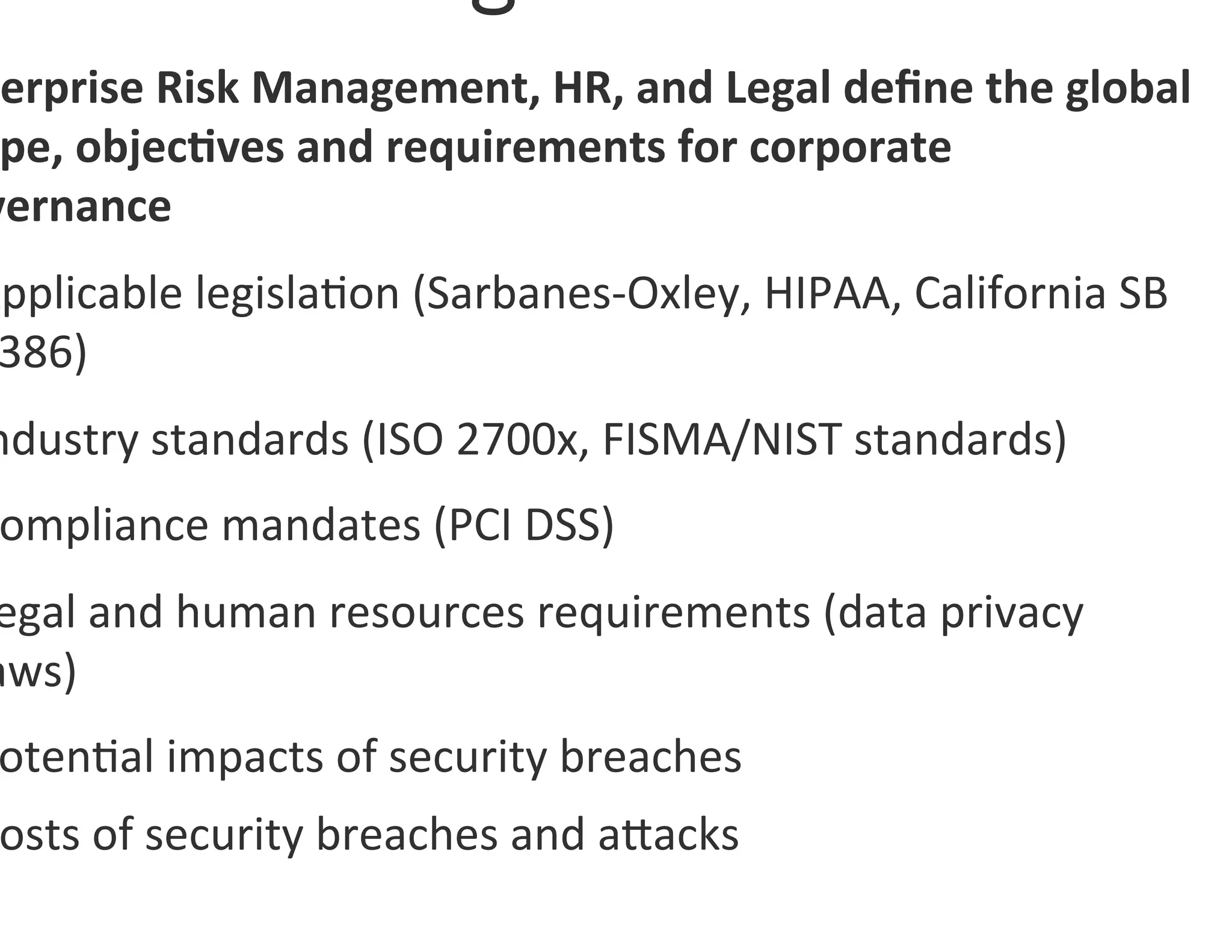 terprise	
  Risk	
  Management,	
  HR,	
  and	
  Legal	
  deﬁne	
  the	
  global	
  
 pe,	
  objec7ves	
  and	
  requirements	
  for	
  corporate	
  
vernance	
  
Applicable	
  legisla0on	
  (Sarbanes-­‐Oxley,	
  HIPAA,	
  California	
  SB	
  
 386)	
  
ndustry	
  standards	
  (ISO	
  2700x,	
  FISMA/NIST	
  standards)	
  
 ompliance	
  mandates	
  (PCI	
  DSS)	
  
egal	
  and	
  human	
  resources	
  requirements	
  (data	
  privacy	
  
aws)	
  
 oten0al	
  impacts	
  of	
  security	
  breaches	
  
 osts	
  of	
  security	
  breaches	
  and	
  agacks	
  
 