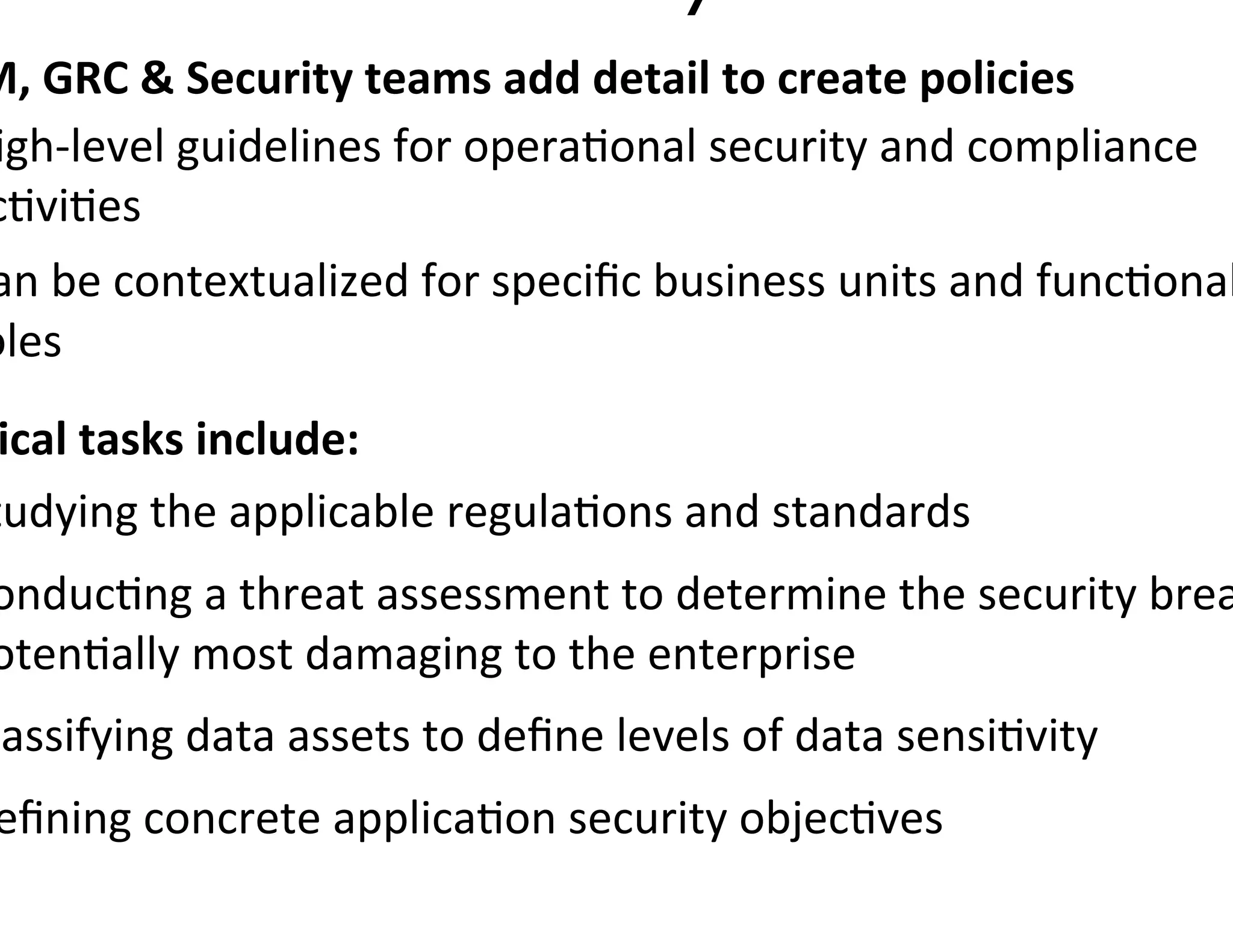 M,	
  GRC	
  	
  Security	
  teams	
  add	
  detail	
  to	
  create	
  policies	
  
igh-­‐level	
  guidelines	
  for	
  opera0onal	
  security	
  and	
  compliance	
  
c0vi0es	
  
an	
  be	
  contextualized	
  for	
  speciﬁc	
  business	
  units	
  and	
  func0onal
oles	
  
 ical	
  tasks	
  include:	
  
tudying	
  the	
  applicable	
  regula0ons	
  and	
  standards	
  
onduc0ng	
  a	
  threat	
  assessment	
  to	
  determine	
  the	
  security	
  brea
oten0ally	
  most	
  damaging	
  to	
  the	
  enterprise	
  
lassifying	
  data	
  assets	
  to	
  deﬁne	
  levels	
  of	
  data	
  sensi0vity	
  
 eﬁning	
  concrete	
  applica0on	
  security	
  objec0ves	
  
 