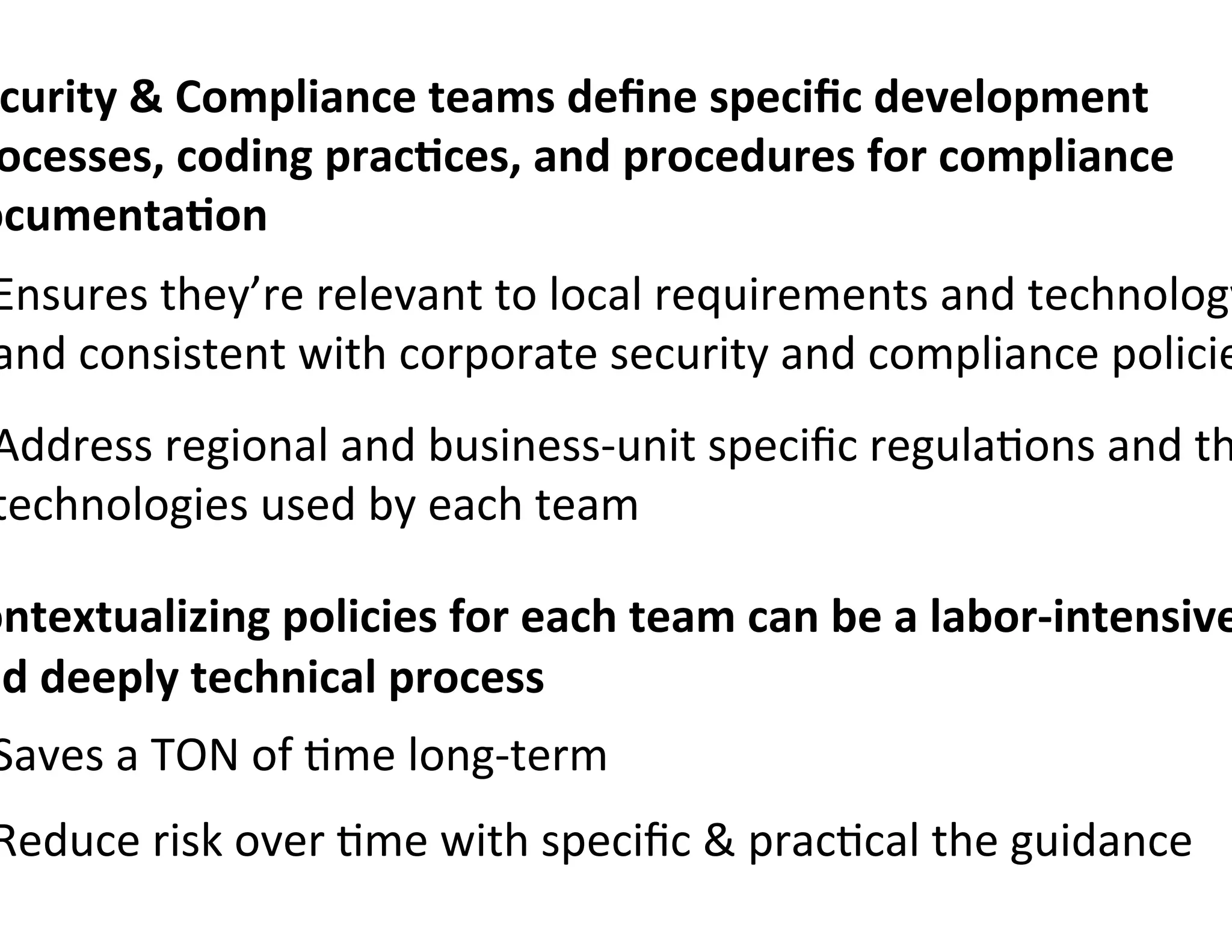 curity	
  	
  Compliance	
  teams	
  deﬁne	
  speciﬁc	
  development	
  
 ocesses,	
  coding	
  prac7ces,	
  and	
  procedures	
  for	
  compliance	
  
ocumenta7on	
  
 Ensures	
  they’re	
  relevant	
  to	
  local	
  requirements	
  and	
  technology
 and	
  consistent	
  with	
  corporate	
  security	
  and	
  compliance	
  policie
 Address	
  regional	
  and	
  business-­‐unit	
  speciﬁc	
  regula0ons	
  and	
  th
 technologies	
  used	
  by	
  each	
  team	
  

ontextualizing	
  policies	
  for	
  each	
  team	
  can	
  be	
  a	
  labor-­‐intensive
nd	
  deeply	
  technical	
  process	
  
 Saves	
  a	
  TON	
  of	
  0me	
  long-­‐term	
  
 Reduce	
  risk	
  over	
  0me	
  with	
  speciﬁc	
  	
  prac0cal	
  the	
  guidance	
  
 