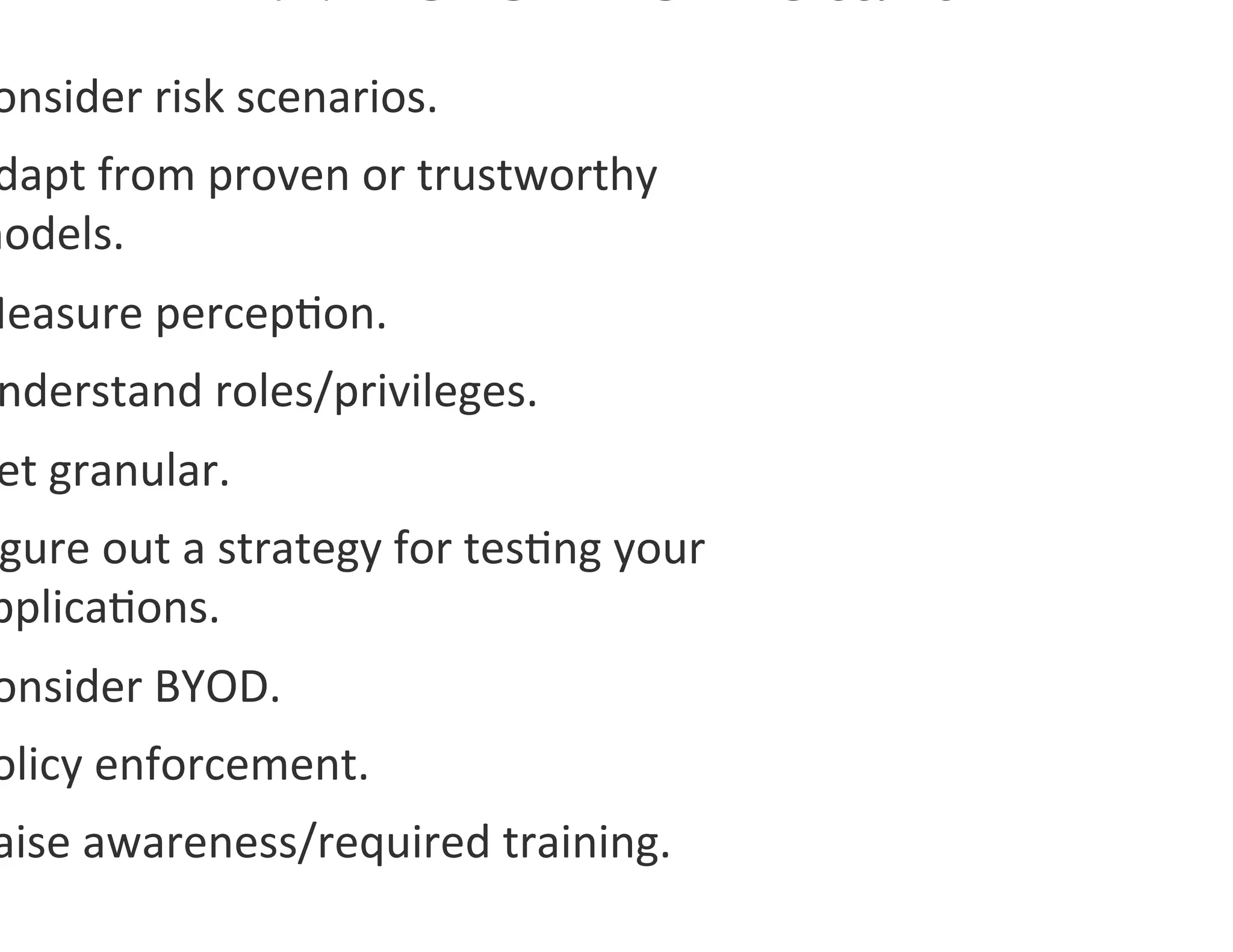 onsider	
  risk	
  scenarios.	
  
 dapt	
  from	
  proven	
  or	
  trustworthy	
  
models.	
  
Measure	
  percep0on.	
  
  nderstand	
  roles/privileges.	
  
  et	
  granular.	
  
 gure	
  out	
  a	
  strategy	
  for	
  tes0ng	
  your	
  
 pplica0ons.	
  	
  
 onsider	
  BYOD.	
  	
  
 olicy	
  enforcement.	
  
 aise	
  awareness/required	
  training.	
  
 