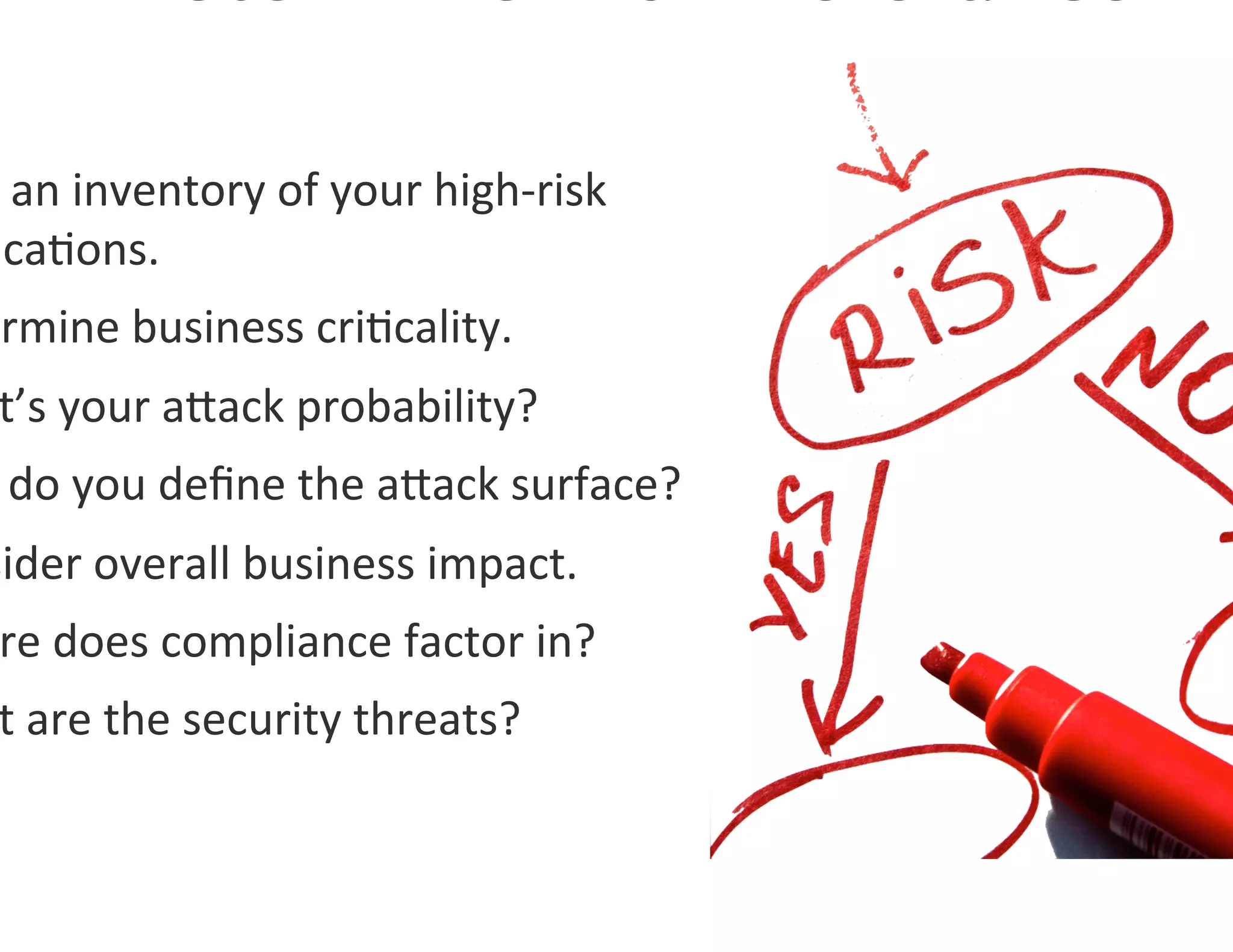  an	
  inventory	
  of	
  your	
  high-­‐risk	
  
 ica0ons.	
  
ermine	
  business	
  cri0cality.	
  	
  
 t’s	
  your	
  agack	
  probability?	
  
 	
  do	
  you	
  deﬁne	
  the	
  agack	
  surface?	
  
sider	
  overall	
  business	
  impact.	
  
 re	
  does	
  compliance	
  factor	
  in?	
  
 t	
  are	
  the	
  security	
  threats?	
  
 
