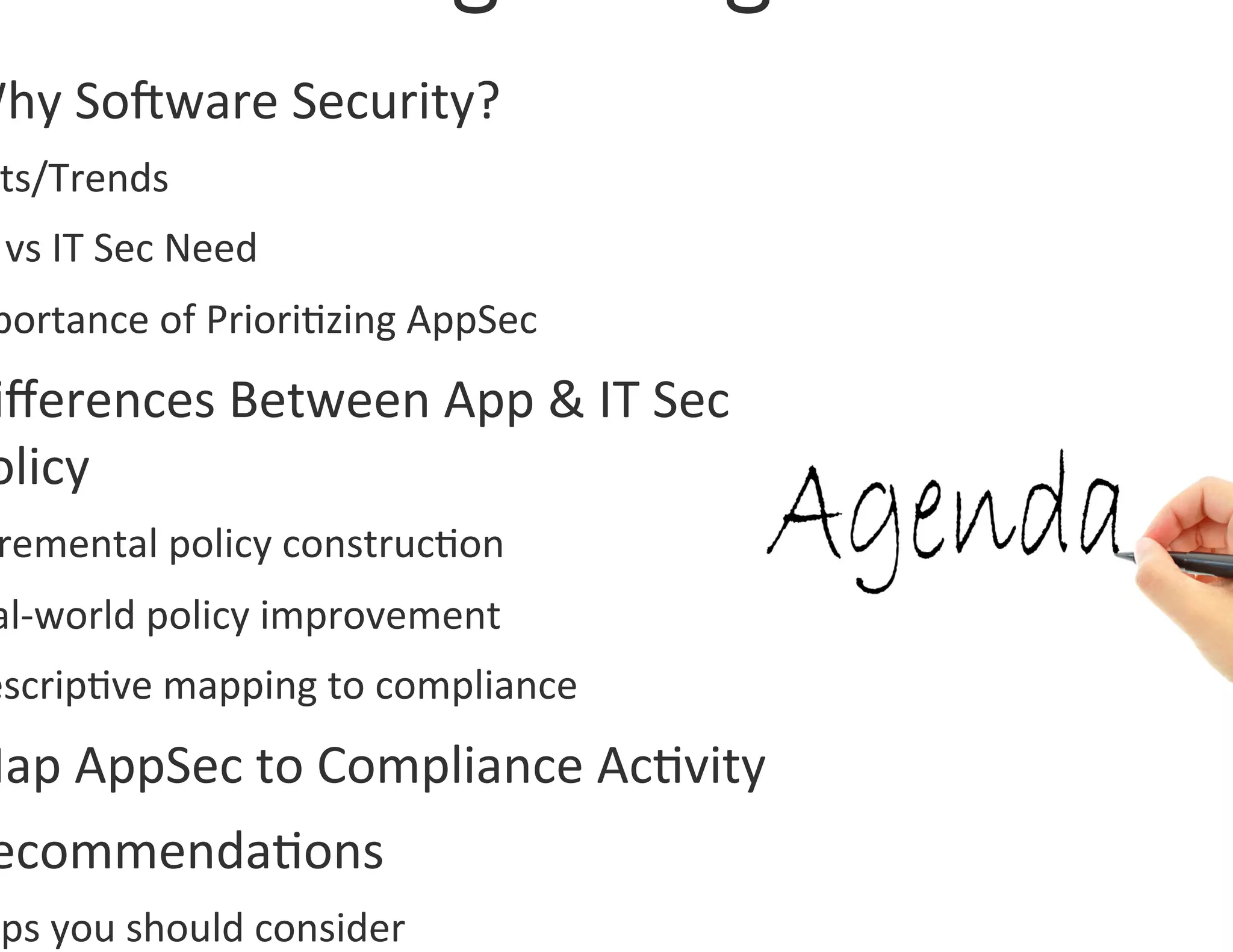 Why	
  SoOware	
  Security?	
  	
  
  ts/Trends	
  
  	
  vs	
  IT	
  Sec	
  Need	
  
  portance	
  of	
  Priori0zing	
  AppSec	
  
 iﬀerences	
  Between	
  App	
  &	
  IT	
  Sec	
  
 olicy	
  
  remental	
  policy	
  construc0on	
  
 al-­‐world	
  policy	
  improvement	
  
 escrip0ve	
  mapping	
  to	
  compliance	
  
Map	
  AppSec	
  to	
  Compliance	
  Ac0vity	
  
 ecommenda0ons	
  
 eps	
  you	
  should	
  consider	
  
 