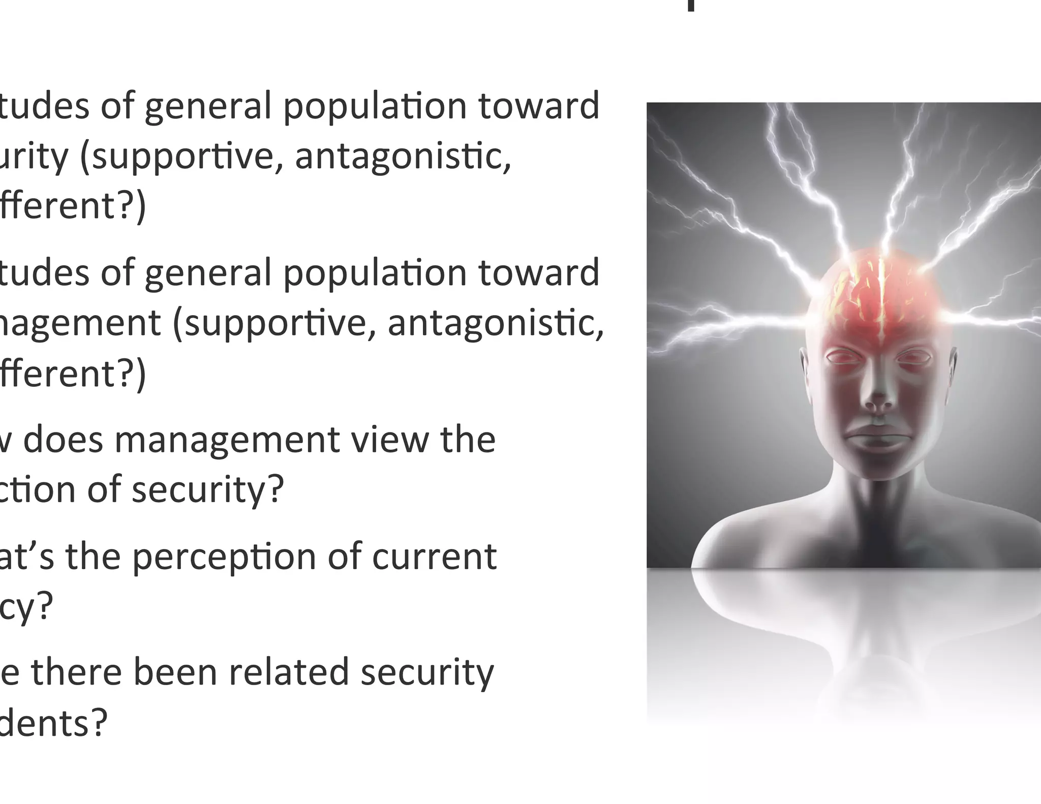 tudes	
  of	
  general	
  popula0on	
  toward	
  
urity	
  (suppor0ve,	
  antagonis0c,	
  
ﬀerent?)	
  
tudes	
  of	
  general	
  popula0on	
  toward	
  
nagement	
  (suppor0ve,	
  antagonis0c,	
  
ﬀerent?)	
  	
  
w	
  does	
  management	
  view	
  the	
  
c0on	
  of	
  security?	
  
at’s	
  the	
  percep0on	
  of	
  current	
  
cy?	
  
e	
  there	
  been	
  related	
  security	
  
dents?	
  	
  
 