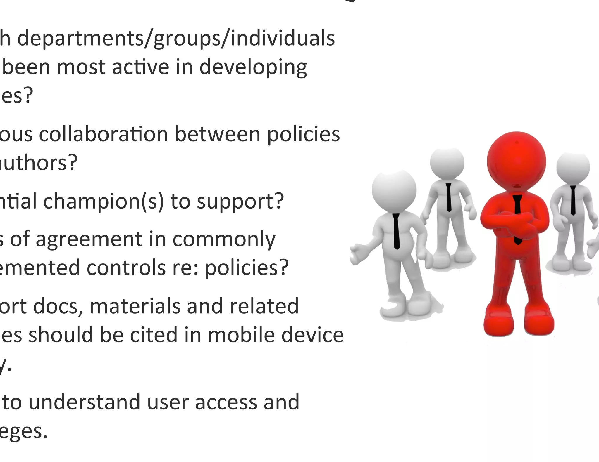 h	
  departments/groups/individuals	
  
	
  been	
  most	
  ac0ve	
  in	
  developing	
  
ies?	
  	
  
 ous	
  collabora0on	
  between	
  policies	
  
authors?	
  
n0al	
  champion(s)	
  to	
  support?	
  	
  
s	
  of	
  agreement	
  in	
  commonly	
  
emented	
  controls	
  re:	
  policies?	
  
ort	
  docs,	
  materials	
  and	
  related	
  
ies	
  should	
  be	
  cited	
  in	
  mobile	
  device	
  
y.	
  
	
  to	
  understand	
  user	
  access	
  and	
  
 eges.	
  
 