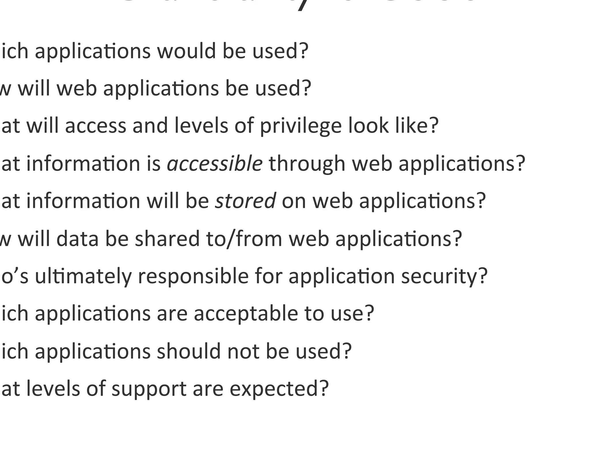 hich	
  applica0ons	
  would	
  be	
  used?	
  
 w	
  will	
  web	
  applica0ons	
  be	
  used?	
  
hat	
  will	
  access	
  and	
  levels	
  of	
  privilege	
  look	
  like?	
  	
  
hat	
  informa0on	
  is	
  accessible	
  through	
  web	
  applica0ons?	
  	
  
hat	
  informa0on	
  will	
  be	
  stored	
  on	
  web	
  applica0ons?	
  	
  
 w	
  will	
  data	
  be	
  shared	
  to/from	
  web	
  applica0ons?	
  	
  
ho’s	
  ul0mately	
  responsible	
  for	
  applica0on	
  security?	
  	
  
hich	
  applica0ons	
  are	
  acceptable	
  to	
  use?	
  	
  
hich	
  applica0ons	
  should	
  not	
  be	
  used?	
  
hat	
  levels	
  of	
  support	
  are	
  expected?	
  	
  
 