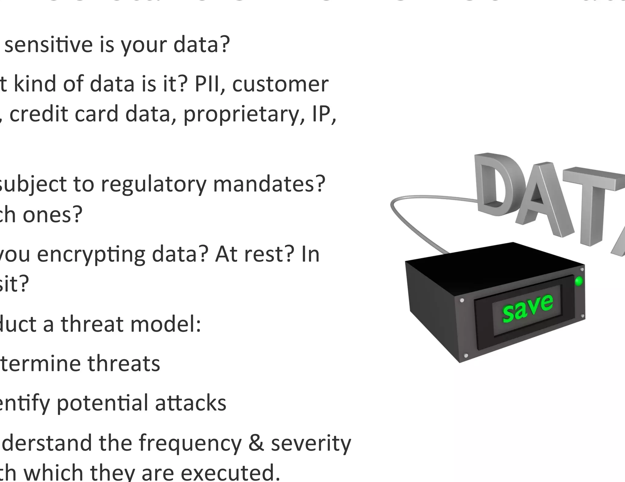  sensi0ve	
  is	
  your	
  data?	
  
 t	
  kind	
  of	
  data	
  is	
  it?	
  PII,	
  customer	
  
 ,	
  credit	
  card	
  data,	
  proprietary,	
  IP,	
  

subject	
  to	
  regulatory	
  mandates?	
  
ch	
  ones?	
  
you	
  encryp0ng	
  data?	
  At	
  rest?	
  In	
  
sit?	
  
duct	
  a	
  threat	
  model:	
  
 termine	
  threats	
  
en0fy	
  poten0al	
  agacks	
  
nderstand	
  the	
  frequency	
  	
  severity	
  
 th	
  which	
  they	
  are	
  executed.	
  
 