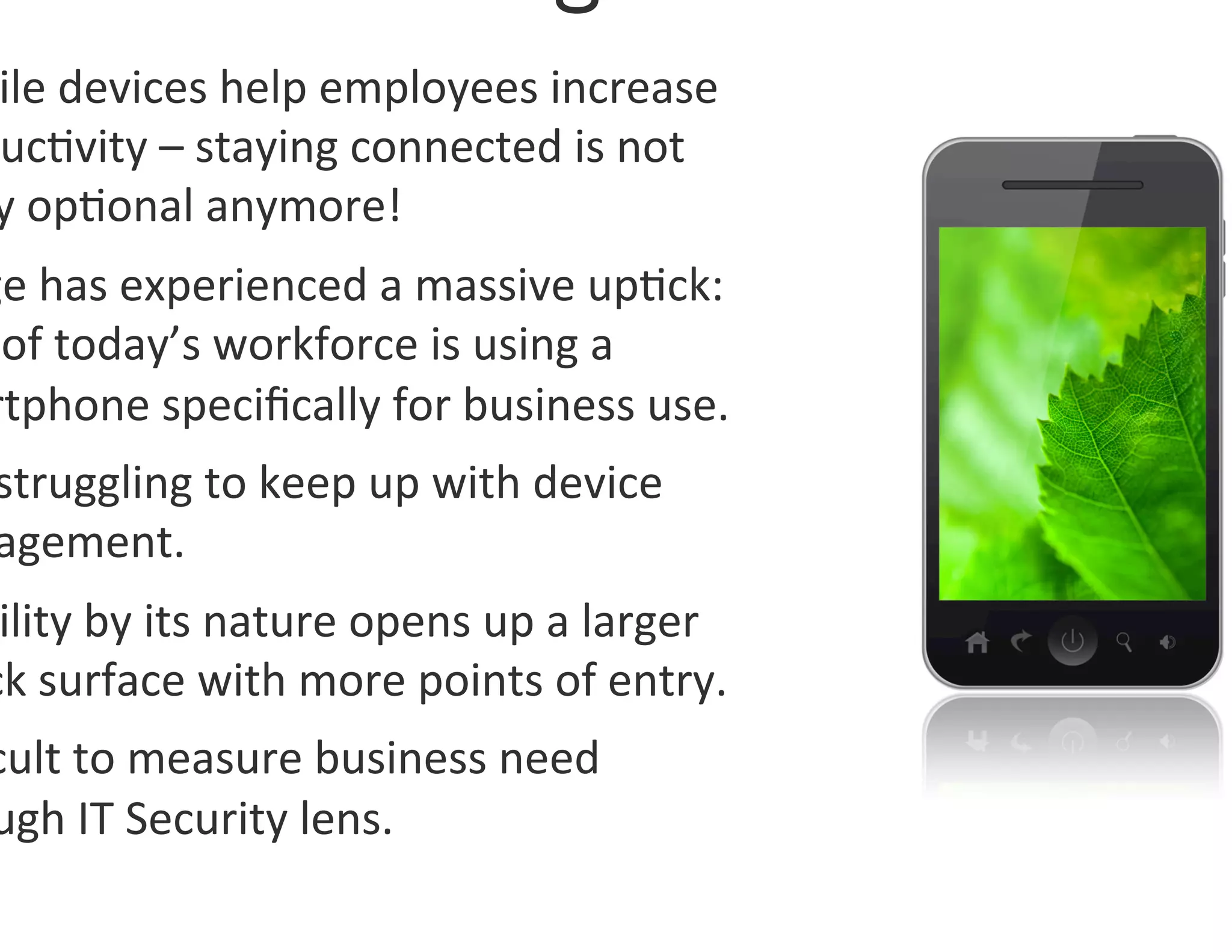 ile	
  devices	
  help	
  employees	
  increase	
  
uc0vity	
  –	
  staying	
  connected	
  is	
  not	
  
y	
  op0onal	
  anymore!	
  
ge	
  has	
  experienced	
  a	
  massive	
  up0ck:	
  
	
  of	
  today’s	
  workforce	
  is	
  using	
  a	
  
rtphone	
  speciﬁcally	
  for	
  business	
  use.	
  
 struggling	
  to	
  keep	
  up	
  with	
  device	
  
 agement.	
  
 ility	
  by	
  its	
  nature	
  opens	
  up	
  a	
  larger	
  
ck	
  surface	
  with	
  more	
  points	
  of	
  entry.	
  
cult	
  to	
  measure	
  business	
  need	
  
ugh	
  IT	
  Security	
  lens.	
  
 