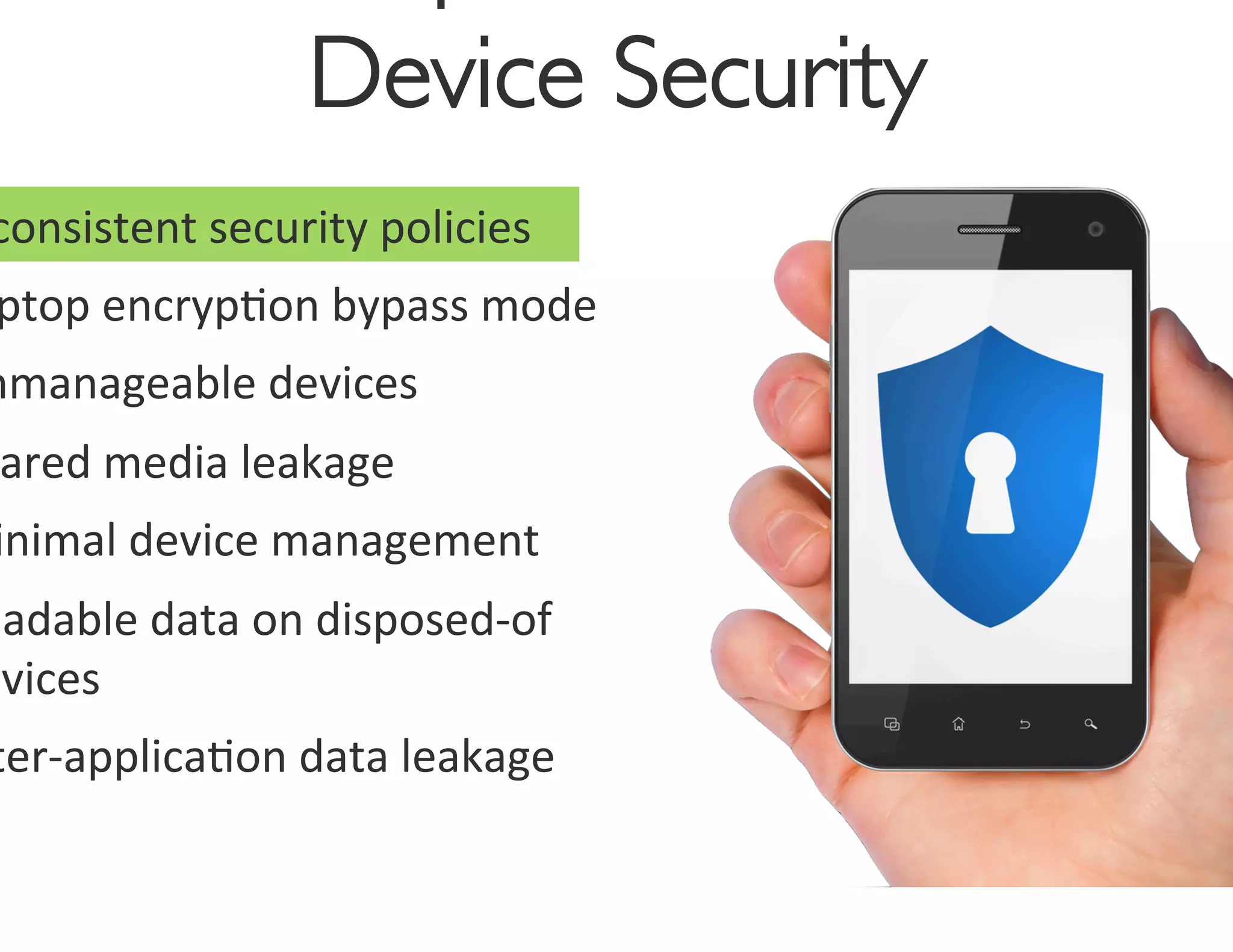 Device Security
                                     	

consistent	
  security	
  policies	
  
 ptop	
  encryp0on	
  bypass	
  mode	
  
nmanageable	
  devices	
  
 ared	
  media	
  leakage	
  
 inimal	
  device	
  management	
  
eadable	
  data	
  on	
  disposed-­‐of	
  
evices	
  
ter-­‐applica0on	
  data	
  leakage	
  
 