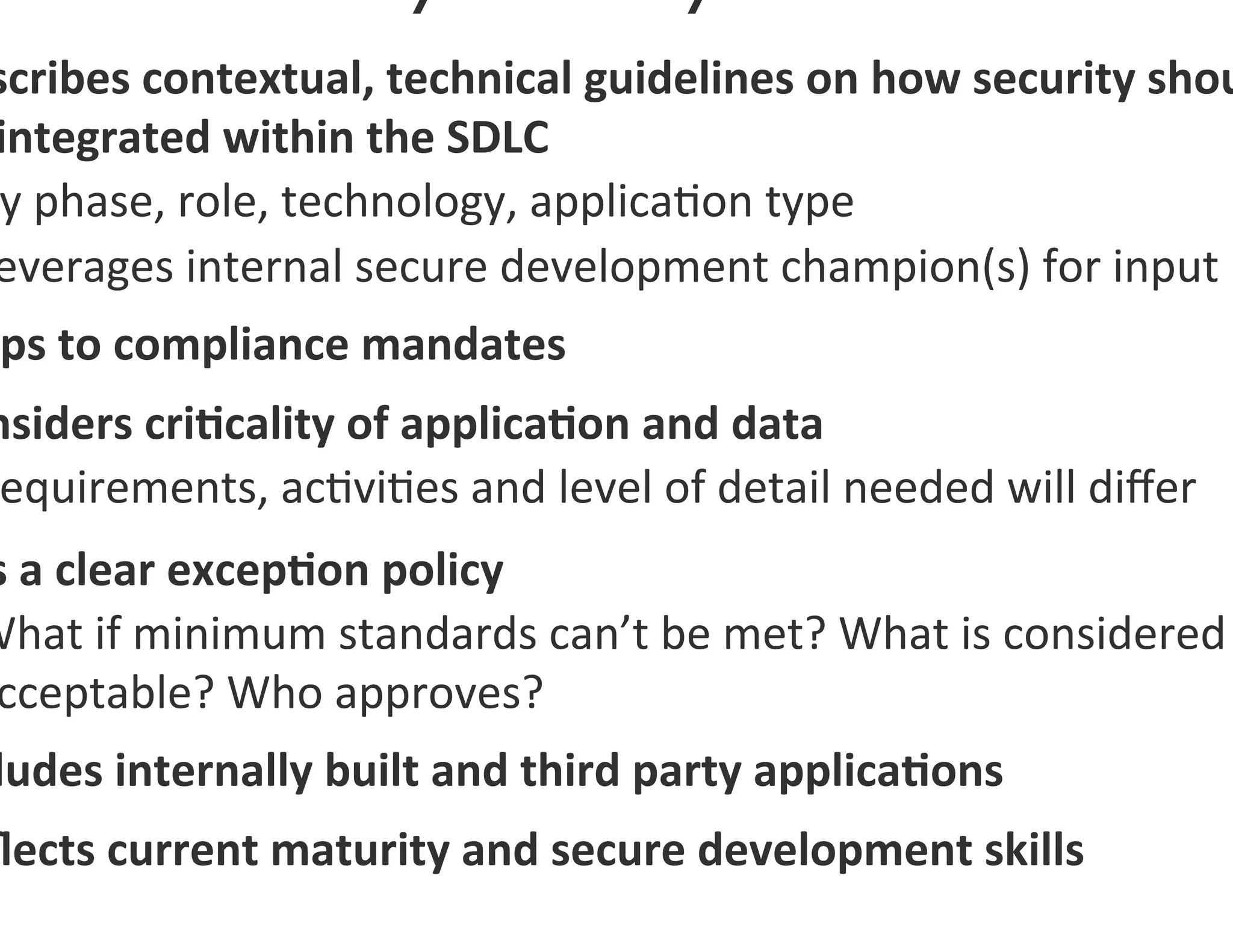 scribes	
  contextual,	
  technical	
  guidelines	
  on	
  how	
  security	
  shou
 integrated	
  within	
  the	
  SDLC	
  
  y	
  phase,	
  role,	
  technology,	
  applica0on	
  type	
  
 everages	
  internal	
  secure	
  development	
  champion(s)	
  for	
  input	
  
 ps	
  to	
  compliance	
  mandates	
  
nsiders	
  cri7cality	
  of	
  applica7on	
  and	
  data	
  
 equirements,	
  ac0vi0es	
  and	
  level	
  of	
  detail	
  needed	
  will	
  diﬀer	
  
s	
  a	
  clear	
  excep7on	
  policy	
  
What	
  if	
  minimum	
  standards	
  can’t	
  be	
  met?	
  What	
  is	
  considered	
  
 cceptable?	
  Who	
  approves?	
  
 ludes	
  internally	
  built	
  and	
  third	
  party	
  applica7ons	
  
ﬂects	
  current	
  maturity	
  and	
  secure	
  development	
  skills	
  
 