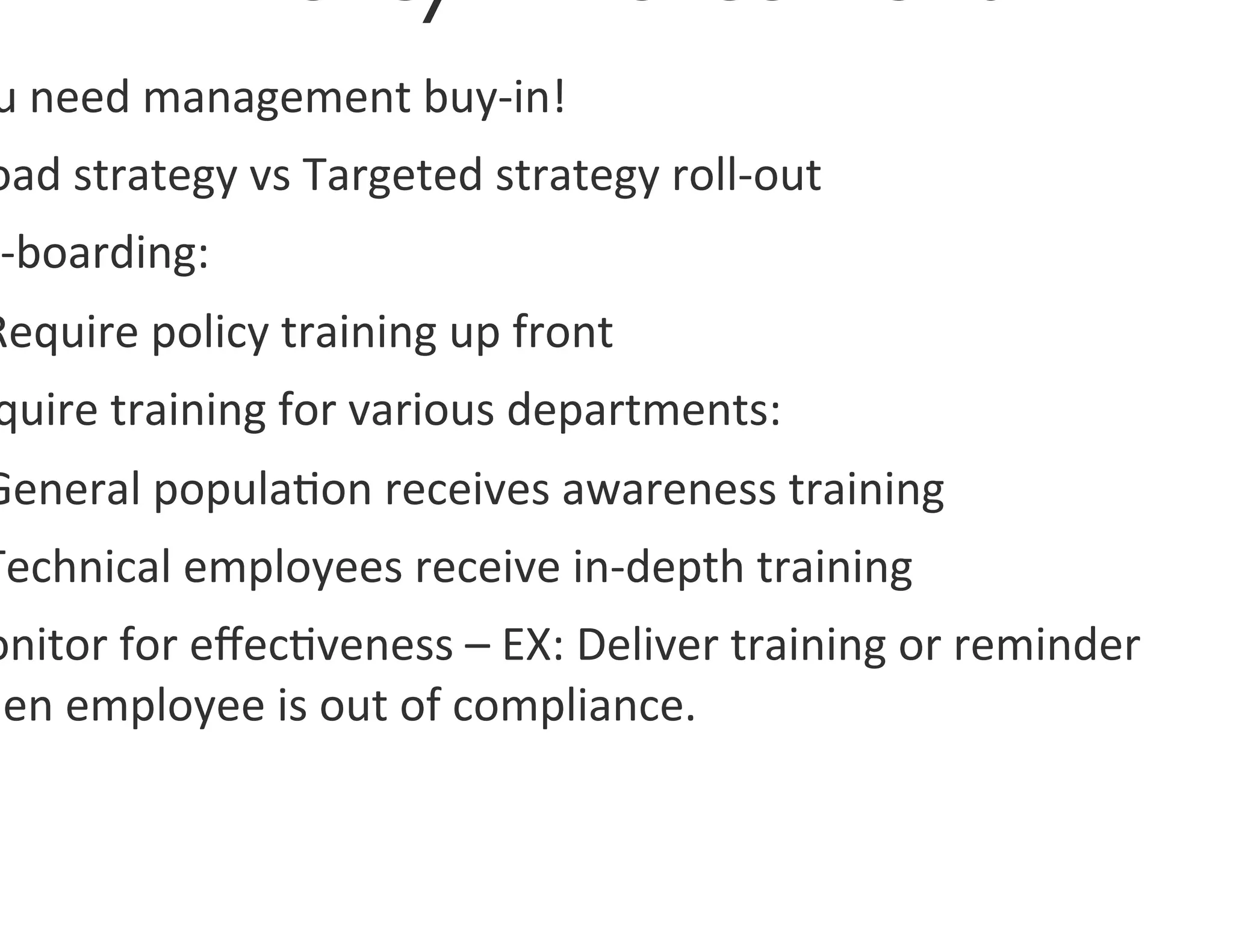 u	
  need	
  management	
  buy-­‐in!	
  
oad	
  strategy	
  vs	
  Targeted	
  strategy	
  roll-­‐out	
  
n-­‐boarding:	
  	
  
Require	
  policy	
  training	
  up	
  front	
  
 quire	
  training	
  for	
  various	
  departments:	
  
General	
  popula0on	
  receives	
  awareness	
  training	
  
Technical	
  employees	
  receive	
  in-­‐depth	
  training	
  
onitor	
  for	
  eﬀec0veness	
  –	
  EX:	
  Deliver	
  training	
  or	
  reminder	
  
hen	
  employee	
  is	
  out	
  of	
  compliance.	
  	
  
 
